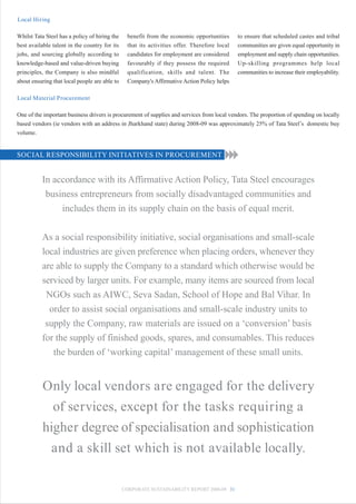 Local Hiring

Whilst Tata Steel has a policy of hiring the     benefit from the economic opportunities      to ensure that scheduled castes and tribal
best available talent in the country for its     that its activities offer. Therefore local   communities are given equal opportunity in
jobs, and sourcing globally according to         candidates for employment are considered     employment and supply chain opportunities.
knowledge-based and value-driven buying          favourably if they possess the required      Up-skilling programmes help local
principles, the Company is also mindful          qualification, skills and talent. The        communities to increase their employability.
about ensuring that local people are able to     Company's Affirmative Action Policy helps

Local Material Procurement

One of the important business drivers is procurement of supplies and services from local vendors. The proportion of spending on locally
based vendors (ie vendors with an address in Jharkhand state) during 2008-09 was approximately 25% of Tata Steel’s domestic buy
volume.


SOCIAL RESPONSIBILITY INITIATIVES IN PROCUREMENT


          In accordance with its Affirmative Action Policy, Tata Steel encourages
           business entrepreneurs from socially disadvantaged communities and
               includes them in its supply chain on the basis of equal merit.


          As a social responsibility initiative, social organisations and small-scale
          local industries are given preference when placing orders, whenever they
          are able to supply the Company to a standard which otherwise would be
          serviced by larger units. For example, many items are sourced from local
           NGOs such as AIWC, Seva Sadan, School of Hope and Bal Vihar. In
            order to assist social organisations and small-scale industry units to
           supply the Company, raw materials are issued on a ‘conversion’ basis
          for the supply of finished goods, spares, and consumables. This reduces
             the burden of ‘working capital’ management of these small units.


          Only local vendors are engaged for the delivery
            of services, except for the tasks requiring a
          higher degree of specialisation and sophistication
           and a skill set which is not available locally.

                                               CORPORATE SUSTAINABILITY REPORT 2008-09 31
 