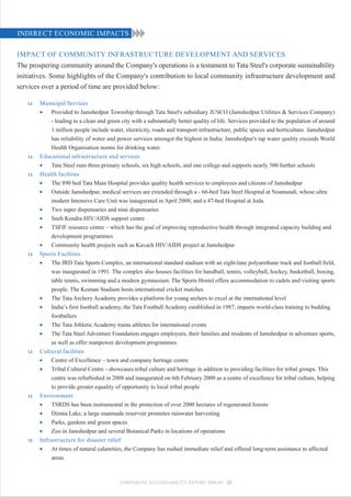 INDIRECT ECONOMIC IMPACTS

IMPACT OF COMMUNITY INFRASTRUCTURE DEVELOPMENT AND SERVICES
The prospering community around the Company's operations is a testament to Tata Steel's corporate sustainability
initiatives. Some highlights of the Company's contribution to local community infrastructure development and
services over a period of time are provided below:

   u    Municipal Services
        •    Provided to Jamshedpur Township through Tata Steel's subsidiary JUSCO (Jamshedpur Utilities & Services Company)
             - leading to a clean and green city with a substantially better quality of life. Services provided to the population of around
             1 million people include water, electricity, roads and transport infrastructure, public spaces and horticulture. Jamshedpur
             has reliability of water and power services amongst the highest in India; Jamshedpur's tap water quality exceeds World
             Health Organisation norms for drinking water.
   u    Educational infrastructure and services
        •    Tata Steel runs three primary schools, six high schools, and one college and supports nearly 500 further schools
   u    Health facilities
        •    The 890 bed Tata Main Hospital provides quality health services to employees and citizens of Jamshedpur
        •    Outside Jamshedpur, medical services are extended through a - 66-bed Tata Steel Hospital at Noamundi, whose ultra
             modern Intensive Care Unit was inaugurated in April 2008; and a 47-bed Hospital at Joda.
        •    Two super dispensaries and nine dispensaries
        •    Sneh Kendra HIV/AIDS support centre
        •    TSFIF resource centre – which has the goal of improving reproductive health through integrated capacity building and
             development programmes
        •    Community health projects such as Kavach HIV/AIDS project at Jamshedpur
   u    Sports Facilities
        •    The JRD Tata Sports Complex, an international standard stadium with an eight-lane polyurethane track and football field,
             was inaugurated in 1991. The complex also houses facilities for handball, tennis, volleyball, hockey, basketball, boxing,
             table tennis, swimming and a modern gymnasium. The Sports Hostel offers accommodation to cadets and visiting sports
             people. The Keenan Stadium hosts international cricket matches
        •    The Tata Archery Academy provides a platform for young archers to excel at the international level
        •    India’s first football academy, the Tata Football Academy established in 1987, imparts world-class training to budding
             footballers
        •    The Tata Athletic Academy trains athletes for international events
        •    The Tata Steel Adventure Foundation engages employees, their families and residents of Jamshedpur in adventure sports,
             as well as offer manpower development programmes
   u    Cultural facilities
        •    Centre of Excellence – town and company heritage centre
        •    Tribal Cultural Centre - showcases tribal culture and heritage in addition to providing facilities for tribal groups. This
             centre was refurbished in 2008 and inaugurated on 6th February 2009 as a centre of excellence for tribal culture, helping
             to provide greater equality of opportunity to local tribal people
   u    Environment
        •    TSRDS has been instrumental in the protection of over 2000 hectares of regenerated forests
        •    Dimna Lake, a large manmade reservoir promotes rainwater harvesting
        •    Parks, gardens and green spaces
        •    Zoo in Jamshedpur and several Botanical Parks in locations of operations
   u    Infrastructure for disaster relief
        •    At times of natural calamities, the Company has rushed immediate relief and offered long-term assistance to affected
             areas.



                                           CORPORATE SUSTAINABILITY REPORT 2008-09 33
 