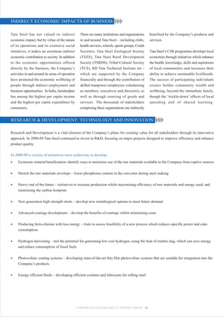 INDIRECT ECONOMIC IMPACTS OF BUSINESS

Tata Steel has not valued its indirect              There are many institutions and organisations     benefited by the Company’s products and
economic impact, but by virtue of the nature        in and around Tata Steel – including clubs,       services.
of its operations and its extensive social          health services, schools, sports groups, Credit
initiatives, it makes an enormous indirect          Societies, Tata Steel Zoological Society          Tata Steel’s CSR programme develops local
economic contribution to society. In addition       (TSZS), Tata Steel Rural Development              economies through initiatives which enhance
to the economic opportunities offered               Society (TSRDS), Tribal Cultural Society          the health, knowledge, skills and aspirations
directly by the business, the Company’s             (TCS), RD Tata Technical Institute etc -          of local communities and increases their
activities in and around its areas of operation     which are supported by the Company                ability to achieve sustainable livelihoods.
have promoted the economic wellbeing of             financially and through the contribution of       The success of participating individuals
people through indirect employment and              skilled manpower (employees volunteering          creates further community wealth and
business opportunities. In India, Jamshedpur        as members, executives and directors), as         wellbeing, beyond the immediate family,
has among the highest per capita income             well as through sourcing of goods and             though the ‘trickle-down’ effects of local
and the highest per capita expenditure by           services. The thousands of stakeholders           spending and of shared learning.
consumers.                                          comprising these organisations are indirectly


RESEARCH & DEVELOPMENT: TECHNOLOGY AND INNOVATION

Research and Development is a vital element of the Company’s plans for creating value for all stakeholders through its innovative
approach. In 2008-09 Tata Steel continued to invest in R&D, focusing on major projects designed to improve efficiency and enhance
product quality.

In 2008-09 a variety of initiatives were underway to develop:
•    Economic mineral beneficiation–identify ways to maximise use of the raw materials available to the Company from captive sources


•    Stretch the raw materials envelope – lower phosphorus content in the converter during steel making


•    Heavy end of the future – initiatives to increase production whilst maximising efficiency of raw materials and energy used, and
     minimising the carbon footprint.


•    New generation high strength steels – develop new metallurgical options to meet future demand


•    Advanced coatings development – develop the benefits of coatings whilst minimising costs


•    Producing ferro-chrome with less energy – trials to assess feasibility of a new process which reduces specific power and coke
     consumption.


•    Hydrogen harvesting – test the potential for generating low cost hydrogen, using the heat of molten slag, which can save energy
     and reduce consumption of fossil fuels


•    Photovoltaic coating systems – developing state-of-the-art thin film photovoltaic systems that are suitable for integration into the
     Company’s products


•    Energy efficient fluids – developing efficient coolants and lubricants for rolling steel




                                                  CORPORATE SUSTAINABILITY REPORT 2008-09 34
 