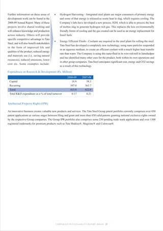 Further information on these areas of       •      Hydrogen Harvesting – Integrated steel plants are major consumers of primary energy
development work can be found in the               and some of that energy is released as waste heat in slag, which requires cooling. The
2008-09 Annual Report. Many of these               Company’s labs have developed a new process, H2H, which is able to process the heat
projects involve shared working and                of molten slag to generate hydrogen rich gas. This replaces the less environmentally
will enhance knowledge and production              friendly forms of cooling and the gas created can be used as an energy replacement for
across industry. Others will provide               fossil fuels.
specific competitive advantage to Tata
                                            •      Energy Efficient Fluids - Coolants are required in the steel plant for rolling the steel.
Steel, and will also benefit stakeholders
                                                   Tata Steel has developed a completely new technology, using nano particles suspended
in the form of improved life and
                                                   in an aqueous medium, to create an efficient coolant with a much higher heat transfer
qualities of the product, reduced energy
                                                   rate than water. The Company is using this nano-fluid in its wire rod mill in Jamshedpur
and materials use (i.e. saving natural
                                                   and has identified many other uses for the product, both within its own operations and
resources), reduced emissions, lower
                                                   in other group companies. Tata Steel anticipates significant cost, energy and CO2 savings
cost etc. Some examples include:
                                                   as a result of this technology.

Expenditure on Research & Development (Rs. Million)

                                                          2008-09      2007-08
 Capital                                                     18.9         58.3
 Recurring                                                  397.0        363.7
 Total                                                      415.9        422.0
 Total R&D expenditure as a % of total turnover              0.17         0.21


Intellectual Property Rights (IPR)

An innovative business creates valuable new products and services. The Tata Steel Group patent portfolio currently comprises over 850
patent applications at various stages between filing and grant and more than 850 valid patents granting national exclusive rights owned
by the respective Group companies. The Group IPR portfolio also comprises some 250 pending trade mark applications and over 1500
registered trademarks for premium products such as Tata Shaktee®, Magizinc® and Colorcoat®.




                                                CORPORATE SUSTAINABILITY REPORT 2008-09 35
 