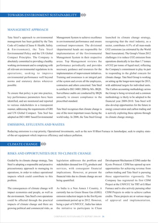 TOWARDS ENVIRONMENT SUSTAINABILITY



MANAGEMENT APPROACH

Tata Steel’s approach to environmental                 Management System to achieve excellence         launched its climate change strategy,
management has been guided by the Tata                 in environmental performance and ensure         recognising that the steel industry, as a
Code of Conduct (Clause 8: Health, Safety              continual improvement. The divisional           sector, contributes 4-5% of all man-made
& E n v i r o n m e n t ) , t h e Ta t a S t e e l     /departmental heads are responsible for         CO2 emissions (as estimated by the World
Environmental Policy and the UN Global                 implementation of the Environmental             Steel Association). The Group's Vision 2012
Compact Principles. The Company is                     Management System in their respective           challenges it to reduce CO2 emission from
absolutely committed to providing a healthy            areas. Top Management reviews the               operations drastically to less than 1.7 tonnes
working environment and to complying with              performance periodically and provides           of CO2 per tonne of liquid steel, reflecting
all relevant environmental regulations in its          necessary guidance and resources for the        the Company's commitment to play its part
operations; seeking to improve                         implementation of improvement initiatives.      in responding to the global concern for
environmental performance well beyond                  Training and awareness is an integral part      climate change. Tata Steel Group is working
norms and statutory duties wherever                    of the system and covers all the employees,     on setting up the longer-term target for 2015,
possible.                                              contractors and others concerned. Tata Steel    with additional targets for individual units.
                                                       is certified to ISO 14001:2004 by M/s. IRQS.    The Carbon accounting methodology across
To ensure that policy is put into practice,            Surveillance audits are conducted by IRQS       the Group is being reviewed and a common
key performance parameters have been                   annually to ensure compliance to the            methodology is likely to be adopted in the
identified, and are monitored and reported             prescribed standard.                            financial year 2009-2010. Tata Steel will
to various stakeholders in a transparent                                                               also develop opportunities for the future in
manner, addressing the requirements of GRI             Tata Steel recognises that climate change is    energy conservation and carbon trading and
and UN Global Compact. Tata Seel has                   one of the most important issues facing the     is actively exploring these options through
adopted an ISO 14001 based Environmental               world today. In 2008, the Tata Steel Group      its climate change strategy.

EMISSIONS, EFFLUENTS AND WASTES

Reducing emissions is a top priority. Operational investments, such as the new H Blast Furnace in Jamshedpur, seek to employ state-
of-the-art equipment which improves efficiency and reduces pollution.


CLIMATE CHANGE

RISKS AND OPPORTUNITIES DUE TO CLIMATE CHANGE

Guided by its climate change strategy, Tata            legislation addresses the problem and           Development Mechanism (CDM) under the
Steel is adopting a responsible and proactive          stakeholders demand low CO2 products and        Kyoto Protocol. CDM has opened up new
precautionary approach to managing its                 services, with consequent financial             opportunities for achieving revenue from
operations, in order to reduce operational             implications. However, at present the           carbon trading and Tata Steel is pursuing
impacts which could contribute to this                 financial risks due to climate change are not   these opportunities vigorously. The
problem.                                               being quantified.                               Company has registered its first CDM
                                                                                                       Project at the UNFCCC for TRT at G Blast
The consequences of climate change will                As India is a Non Annex I Country, it           Furnace and is also actively pursuing other
impact economies and people, as well as                currently has no Green House Gas (GHG)          CDM Projects in order to achieve carbon
the environment. Tata Steel's own operations           emission reduction targets in the first Kyoto   credits. These projects are at various stages
could be affected through the practical                commitment period up to 2012. However,          of approval and implementation.
impacts of climate change and there are                being a part of UNFCCC, India has taken
growing political and commercial risks, as             the initiative to participate in Clean


                                                     CORPORATE SUSTAINABILITY REPORT 2008-09 36
 