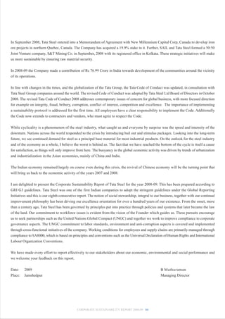 In September 2008, Tata Steel entered into a Memorandum of Agreement with New Millennium Capital Corp, Canada to develop iron
ore projects in northern Quebec, Canada. The Company has acquired a 19.9% stake in it. Further, SAIL and Tata Steel formed a 50:50
Joint Venture company, S&T Mining Co. in September, 2008 with its registered office in Kolkata. These strategic initiatives will make
us more sustainable by ensuring raw material security.


In 2008-09 the Company made a contribution of Rs 76.99 Crore in India towards development of the communities around the vicinity
of its operations.


In line with changes in the times, and the globalization of the Tata Group, the Tata Code of Conduct was updated, in consultation with
Tata Steel Group companies around the world. The revised Code of Conduct was adopted by Tata Steel Ltd Board of Directors in October
2008. The revised Tata Code of Conduct 2008 addresses contemporary issues of concern for global business, with more focused direction
for example on integrity, fraud, bribery, corruption, conflict of interest, competition and excellence. The importance of implementing
a sustainability protocol is addressed for the first time. All employees have a clear responsibility to implement the Code. Additionally
the Code now extends to contractors and vendors, who must agree to respect the Code.


While cyclicality is a phenomenon of the steel industry, what caught us and everyone by surprise was the speed and intensity of the
downturn. Nations across the world responded to the crisis by introducing bail out and stimulus packages. Looking into the long-term
future, we see continued demand for steel as a principal base material for most industrial products. On the outlook for the steel industry
and of the economy as a whole, I believe the worst is behind us. The fact that we have reached the bottom of the cycle is itself a cause
for satisfaction, as things will only improve from here. The buoyancy in the global economic activity was driven by trends of urbanization
and industrialization in the Asian economies, mainly of China and India.


The Indian economy remained largely on course even during this crisis, the revival of Chinese economy will be the turning point that
will bring us back to the economic activity of the years 2007 and 2008.


I am delighted to present the Corporate Sustainability Report of Tata Steel for the year 2008-09. This has been prepared according to
GRI G3 guidelines. Tata Steel was one of the first Indian companies to adopt the stringent guidelines under the Global Reporting
Initiatives and this is our eighth consecutive report. The notion of social stewardship, integral to our business, together with our continual
improvement philosophy has been driving our excellence orientation for over a hundred years of our existence. From the onset, more
than a century ago, Tata Steel has been governed by principles put into practice through policies and systems that later became the law
of the land. Our commitment to workforce issues is evident from the vision of the Founder which guides us. These pursuits encourage
us to seek partnerships such as the United Nations Global Compact (UNGC) and together we work to improve compliance to corporate
governance aspects. The UNGC commitment to labor standards, environment and anti-corruption aspects is covered and implemented
through cross-functional initiatives of the company. Working conditions for employees and supply chains are primarily managed through
compliance to SA8000, which is based on principles and conventions such as the Universal Declaration of Human Rights and International
Labour Organization Conventions.


We have made every effort to report effectively to our stakeholders about our economic, environmental and social performance and
we welcome your feedback on this report.


Date:    2009                                                                                           B Muthuraman
Place:   Jamshedpur                                                                                     Managing Director




                                              CORPORATE SUSTAINABILITY REPORT 2008-09 04
 