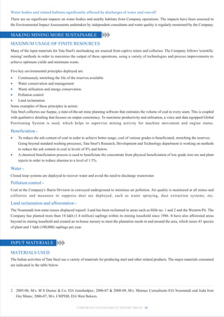 Water bodies and related habitats significantly affected by discharges of water and run-off
There are no significant impacts on water bodies and nearby habitats from Company operations. The impacts have been assessed in
the Environmental Impact Assessments undertaken by independent consultants and water quality is regularly monitored by the Company.

MAKING MINING MORE SUSTAINABLE
MAXIMUM USAGE OF FINITE RESOURCES
Many of the input materials for Tata Steel's steelmaking are sourced from captive mines and collieries. The Company follows 'scientific
mining' methods in order to maximise the output of these operations, using a variety of technologies and process improvements to
achieve optimum yields and minimum waste.

Five key environmental principles deployed are:
•    Continuously stretching the life of the reserves available
•    Water conservation and management
•    Waste utilisation and energy conservation
•    Pollution control
•    Land reclamation
Some examples of these principles in action:
Tata Steel collieries use Surpac, a state-of-the-art mine planning software that estimates the volume of coal in every seam. This is coupled
with qualitative detailing that focuses on output consistency. To maximise productivity and utilisation, a voice and data equipped Global
Positioning System is used, which helps to supervise mining activity for machine movement and engine status.

Beneficiation -
•    To reduce the ash content of coal in order to achieve better usage, coal of various grades is beneficiated, stretching the reserves.
     Going beyond standard washing processes, Tata Steel’s Research, Development and Technology department is working on methods
     to reduce the ash content in coal to levels of 8% and below.
•    A chemical beneficiation process is used to beneficiate the concentrate from physical beneficiation of low grade iron ore and plant
     rejects in order to reduce alumina to a level of 1.5%.

Water -
Closed loop systems are deployed to recover water and avoid the need to discharge wastewater.
Pollution control -
Coal at the Company's Jharia Division in conveyed underground to minimise air pollution. Air quality is monitored at all mines and
collieries and measures to suppress dust are deployed, such as water spraying, dust extraction systems, etc.

Land reclamation and afforestation -
The Noamundi iron mine reuses displaced topsoil. Land has been reclaimed in areas such as Hills no. 1 and 2 and the Western Pit. The
Company has planted more than 18 lakh (1.8 million) saplings within its mining leasehold since 1986. It have also afforested areas
beyond its mining leasehold and created an in-house nursery to meet the plantation needs in and around the area, which raises 43 species
of plant and 1 lakh (100,000) saplings per year.



INPUT MATERIALS

MATERIALS USED
The Indian activities of Tata Steel use a variety of materials for producing steel and other related products. The major materials consumed
are indicated in the table below:




2 2005-06, M/s. M N Dastur & Co. EIA Jamshedpur; 2006-07 & 2008-09, M/s. Minmec Consultants EIA Noamundi and Joda Iron
  Ore Mines; 2006-07, M/s. CMPDIL EIA West Bokaro.


                                             CORPORATE SUSTAINABILITY REPORT 2008-09 40
 