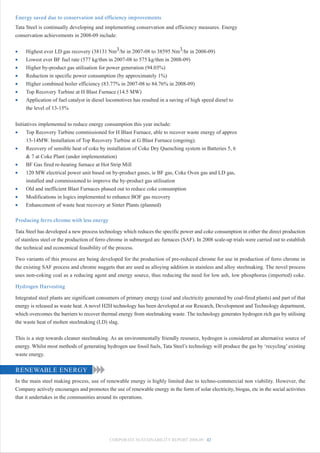 Energy saved due to conservation and efficiency improvements
Tata Steel is continually developing and implementing conservation and efficiency measures. Energy
conservation achievements in 2008-09 include:


•    Highest ever LD gas recovery (38131 Nm3/hr in 2007-08 to 38595 Nm3/hr in 2008-09)
•    Lowest ever BF fuel rate (577 kg/thm in 2007-08 to 575 kg/thm in 2008-09)
•    Higher by-product gas utilisation for power generation (94.03%)
•    Reduction in specific power consumption (by approximately 1%)
•    Higher combined boiler efficiency (83.77% in 2007-08 to 84.76% in 2008-09)
•    Top Recovery Turbine at H Blast Furnace (14.5 MW)
•    Application of fuel catalyst in diesel locomotives has resulted in a saving of high speed diesel to
     the level of 13-15%


Initiatives implemented to reduce energy consumption this year include:
•     Top Recovery Turbine commissioned for H Blast Furnace, able to recover waste energy of approx
      13-14MW. Installation of Top Recovery Turbine at G Blast Furnace (ongoing).
•     Recovery of sensible heat of coke by installation of Coke Dry Quenching system in Batteries 5, 6
      & 7 at Coke Plant (under implementation)
•     BF Gas fired re-heating furnace at Hot Strip Mill
•     120 MW electrical power unit based on by-product gases, ie BF gas, Coke Oven gas and LD gas,
      installed and commissioned to improve the by-product gas utilisation
•     Old and inefficient Blast Furnaces phased out to reduce coke consumption
•     Modifications in logics implemented to enhance BOF gas recovery
•     Enhancement of waste heat recovery at Sinter Plants (planned)

Producing ferro chrome with less energy

Tata Steel has developed a new process technology which reduces the specific power and coke consumption in either the direct production
of stainless steel or the production of ferro chrome in submerged arc furnaces (SAF). In 2008 scale-up trials were carried out to establish
the technical and economical feasibility of the process.

Two variants of this process are being developed for the production of pre-reduced chrome for use in production of ferro chrome in
the existing SAF process and chrome nuggets that are used as alloying addition in stainless and alloy steelmaking. The novel process
uses non-coking coal as a reducing agent and energy source, thus reducing the need for low ash, low phosphorus (imported) coke.

Hydrogen Harvesting

Integrated steel plants are significant consumers of primary energy (coal and electricity generated by coal-fired plants) and part of that
energy is released as waste heat. A novel H2H technology has been developed at our Research, Development and Technology department,
which overcomes the barriers to recover thermal energy from steelmaking waste. The technology generates hydrogen rich gas by utilising
the waste heat of molten steelmaking (LD) slag.


This is a step towards cleaner steelmaking. As an environmentally friendly resource, hydrogen is considered an alternative source of
energy. Whilst most methods of generating hydrogen use fossil fuels, Tata Steel’s technology will produce the gas by ‘recycling’ existing
waste energy.

RENEWABLE ENERGY
In the main steel making process, use of renewable energy is highly limited due to techno-commercial non viability. However, the
Company actively encourages and promotes the use of renewable energy in the form of solar electricity, biogas, etc in the social activities
that it undertakes in the communities around its operations.




                                             CORPORATE SUSTAINABILITY REPORT 2008-09 42
 