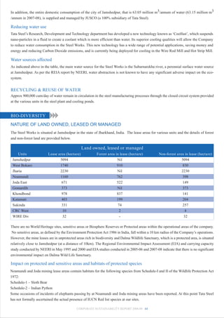 In addition, the entire domestic consumption of the city of Jamshedpur, that is 63.05 million m3/annum of water (63.15 million m3
/annum in 2007-08), is supplied and managed by JUSCO (a 100% subsidiary of Tata Steel).

Reducing water use
Tata Steel’s Research, Development and Technology department has developed a new technology known as ‘Coolfast’, which suspends
nano-particles in a fluid to create a coolant which is more efficient than water. Its superior cooling qualities will allow the Company
to reduce water consumption in the Steel Works. This new technology has a wide range of potential applications, saving money and
energy and reducing Carbon Dioxide emissions, and is currently being deployed for cooling in the Wire Rod Mill and Hot Strip Mill.

Water sources affected
As indicated above in the table, the main water source for the Steel Works is the Subarnarekha river, a perennial surface water source
at Jamshedpur. As per the REIA report by NEERI, water abstraction is not known to have any significant adverse impact on the eco-
system.


RECYCLING & REUSE OF WATER
Approx 900,000 cum/day of water remain in circulation in the steel manufacturing processes through the closed circuit system provided
at the various units in the steel plant and cooling ponds.


BIO-DIVERSITY
NATURE OF LAND OWNED, LEASED OR MANAGED
The Steel Works is situated at Jamshedpur in the state of Jharkhand, India. The lease areas for various units and the details of forest
and non-forest land are provided below.

                                                Land owned, leased or managed
    Units                Lease area (hectare)             Forest area in lease (hectare)             Non-forest area in lease (hectare)
 Jamshedpur                     5094                                   Nil                                         5094
 West Bokaro                    1740                                   910                                          830
 Jharia                         2230                                   Nil                                         2230
 Noamundi                       1160                                   762                                          398
 Joda East                       671                                   522                                          149
 Gomardih                        373                                   Nil                                          373
 Khondbond                       978                                   837                                          141
 Katamati                        403                                   199                                          204
 Sukinda                         331                                    74                                          257
 CRC West                         10                                     2                                            4
 WIRE Div                         32                                     -                                           32

There are no World Heritage sites, sensitive areas or Biosphere Reserves or Protected areas within the operational areas of the company.
 No sensitive areas, as defined by the Environment Protection Act 1986 in India, fall within a 10 km radius of the Company’s operations.
However, the mine leases are in unprotected areas rich in biodiversity and Dalma Wildlife Sanctuary, which is a protected area, is situated
relatively close to Jamshedpur (at a distance of 10km). The Regional Environmental Impact Assessment (EIA) and carrying capacity
study conducted by NEERI in May 1995 and 2000 and EIA studies conducted in 2005-06 and 2007-08 indicate that there is no significant
environmental impact on Dalma Wild Life Sanctuary.

Impact on protected and sensitive areas and habitats of protected species
Noamundi and Joda mining lease areas contain habitats for the following species from Schedule-I and II of the Wildlife Protection Act
1972:
Schedule-1 – Sloth Bear
Schedule-2 – Indian Python
Some occasions of incidents of elephants passing by at Noamundi and Joda mining areas have been reported. At this point Tata Steel
has not formally ascertained the actual presence of IUCN Red list species at our sites.

                                             CORPORATE SUSTAINABILITY REPORT 2008-09 44
 