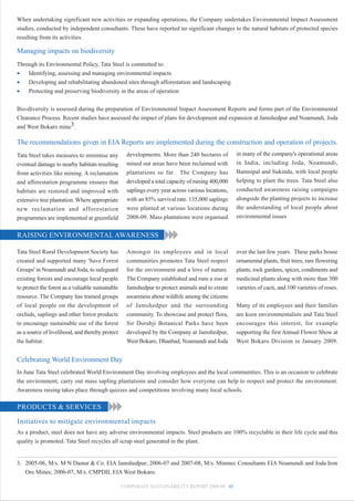 When undertaking significant new activities or expanding operations, the Company undertakes Environmental Impact Assessment
studies, conducted by independent consultants. These have reported no significant changes to the natural habitats of protected species
resulting from its activities.

Managing impacts on biodiversity
Through its Environmental Policy, Tata Steel is committed to:
•   Identifying, assessing and managing environmental impacts
•   Developing and rehabilitating abandoned sites through afforestation and landscaping
•   Protecting and preserving biodiversity in the areas of operation


Bio-diversity is assessed during the preparation of Environmental Impact Assessment Reports and forms part of the Environmental
Clearance Process. Recent studies have assessed the impact of plans for development and expansion at Jamshedpur and Noamundi, Joda
and West Bokaro mine3.

The recommendations given in EIA Reports are implemented during the construction and operation of projects.
Tata Steel takes measures to minimise any           developments. More than 240 hectares of         in many of the company's operational areas
eventual damage to nearby habitats resulting        mined out areas have been reclaimed with        in India, including Joda, Noamundi,
from activities like mining. A reclamation          plantations so far. The Company has             Bamnipal and Sukinda, with local people
and afforestation programme ensures that            developed a total capacity of raising 400,000   helping to plant the trees. Tata Steel also
habitats are restored and improved with             saplings every year across various locations,   conducted awareness raising campaigns
extensive tree plantation. Where appropriate        with an 85% survival rate. 135,000 saplings     alongside the planting projects to increase
new reclamation and afforestation                   were planted at various locations during        the understanding of local people about
programmes are implemented at greenfield            2008-09. Mass plantations were organised        environmental issues


RAISING ENVIRONMENTAL AWARENESS

Tata Steel Rural Development Society has            Amongst its employees and in local              over the last few years. These parks house
created and supported many 'Save Forest             communities promotes Tata Steel respect         ornamental plants, fruit trees, rare flowering
Groups' in Noamundi and Joda, to safeguard          for the environment and a love of nature.       plants, rock gardens, spices, condiments and
existing forests and encourage local people         The Company established and runs a zoo at       medicinal plants along with more than 300
to protect the forest as a valuable sustainable     Jamshedpur to protect animals and to create     varieties of cacti, and 100 varieties of roses.
resource. The Company has trained groups            awareness about wildlife among the citizens
of local people on the development of               of Jamshedpur and the surrounding               Many of its employees and their families
orchids, saplings and other forest products         community. To showcase and protect flora,       are keen environmentalists and Tata Steel
to encourage sustainable use of the forest          Sir Dorabji Botanical Parks have been           encourages this interest, for example
as a source of livelihood, and thereby protect      developed by the Company at Jamshedpur,         supporting the first Annual Flower Show at
the habitat.                                        West Bokaro, Dhanbad, Noamundi and Joda         West Bokaro Division in January 2009.


Celebrating World Environment Day
In June Tata Steel celebrated World Environment Day involving employees and the local communities. This is an occasion to celebrate
the environment, carry out mass sapling plantations and consider how everyone can help to respect and protect the environment.
Awareness raising takes place through quizzes and competitions involving many local schools.

PRODUCTS & SERVICES

Initiatives to mitigate environmental impacts
As a product, steel does not have any adverse environmental impacts. Steel products are 100% recyclable in their life cycle and this
quality is promoted. Tata Steel recycles all scrap steel generated in the plant.


3. 2005-06, M/s. M N Dastur & Co. EIA Jamshedpur; 2006-07 and 2007-08, M/s. Minmec Consultants EIA Noamundi and Joda Iron
   Ore Mines; 2006-07, M/s. CMPDIL EIA West Bokaro.

                                                  CORPORATE SUSTAINABILITY REPORT 2008-09 45
 