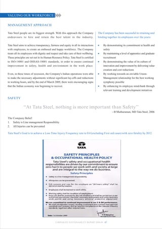 VALUING OUR WORKFORCE

MANAGEMENT APPROACH

Tata Steel people are its biggest strength. With this approach the Company             The Company has been successful in retaining and
endeavours to hire and retain the best talent in the industry.                         binding together its employees over the years:

Tata Steel aims to achieve transparency, fairness and equity in all its interactions   •   By demonstrating its commitment to health and
with employees, to create an enthused and happy workforce. The Company                     safety
treats all its employees with dignity and respect and take care of their wellbeing.    •   By maintaining a level of apprentice and graduate
These principles are set out in its Human Resource Policy. Tata Steel is certified         recruitment
to ISO-14001 and OHSAS-18001 standards, in order to ensure continual                   •   By demonstrating the value of its culture of
improvement in safety, health and environment in the work place.                           innovation and improvement by delivering value
                                                                                           creation and cost reductions
Even, in these times of recession, the Company's Indian operations were able           •   By working towards an enviable Union-
to make the necessary adjustments without significant lay-offs and reductions              Management relationship for the best working
in working hours, and by the end of March 2009, there were encouraging signs               symphony possible
that the Indian economy was beginning to recover.                                      •   By enhancing its employee mind-bank through
                                                                                           relevant training and development initiatives

SAFETY

               “At Tata Steel, nothing is more important than Safety’’
                                                                                                   - B Muthuraman, MD Tata Steel, 2006

The Company Belief:
1. Safety is Line management Responsibility
2. All Injuries can be prevented

Tata Steel's Goal is to achieve a Loss Time Injury Frequency rate to 0.4 (excluding First aid cases) with zero fatality by 2012.




                                              CORPORATE SUSTAINABILITY REPORT 2008-09 47
 