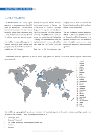 ORGANIZATIONAL PROFILE



MAJOR OPERATIONS

Tata Steel Limited (Tata Steel) began             Through the acquisition of Corus- the second   company outside Japan to have won the
operations in Jamshedpur, more than 100           largest steel company in Europe - and          Deming Application Prize for Excellence
years ago. Among Asia’s first integrated          investments in NatSteel Holdings,              in Total Quality Management.
steel manufacturers, the Tata Steel Group         Singapore- the top steel maker in the Asia
has grown to be a global corporation with         Pacific region and Tata Steel Thailand         The Tata Steel Group recorded a turnover
a crude steel production capacity of about        (formerly called Millennium Steel) - the       of Rs 1, 47, 329 crore (US$ 28,962 mn) for
30 million tonnes per annum (mtpa).               largest long steel producer in Thailand, the   the financial year 2008-09 generated by a
                                                  Company has created a manufacturing and        spectrum of brands, which feed markets in
Tata Steel has its registered headquarters in     marketing network in Europe, South East        nine principle segments covering
Mumbai. It now is the world`s second most         Asia and the Pacific-rim countries.            construction, automotive, engineering and
geographically diversified steel producer                                                        agriculture.
and a Fortune 500 Company.                        Tata Steel is the first integrated steel



Tata Steel has a created a presence in markets across geographies and the steel value chain, which has given it an assured
customer reach.




Tata Steel Group is geographically spread over 5 continents with manufacturing units in 26 countries and a commercial presence in over
50 countries. The Company’s major steel making operations are in:
•    Jamshedpur, India
•    IJmuiden, Netherlands
•    Port Talbot, Scunthorpe, Rotherham and Teesside, UK.
•    Thailand
•    Singapore

                                                CORPORATE SUSTAINABILITY REPORT 2008-09 05
 