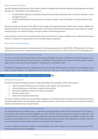 Skills development for officers
Tata Steel Management Development Centre conducts a number of managerial and functional competency based programmes for officers
and supervisors. The objective of these programmes is:

      •     to build individual capability by enhancing managerial and functional competencies which are critical to operations, service
            and support functions
      •     to build a leadership pipeline in the organisation to prepare its people to meet the challenges of growth, globalisation and
            change

Directed Learning was introduced in July 2008 in order to bridge any functional skill gaps of officers and to identify candidates for
focused learning in line with the current and future needs of the Company. Directed Learning programmes could include, for example,
workshops, project work under the tutelage of an expert, modular and doctoral programmes.


Salary, allowances and benefits are maintained whilst officers selected by the Company undertake courses under Directed Learning
Initiatives. In addition, the Company pays for tuition and other charges as applicable.

Monitoring Training Effectiveness

Training effectiveness measurement is institutionalised for all training programmes to suit the ISO 9001: 2000 requirement. The training
effectiveness process has been evaluated and improved over the years from man-days to skill ratio and now the Four Quadrant scores.

Towards greater expertise in steel making technology
The one year full time Post Graduate Diploma in Steelmaking Technology, developed in collaboration with IIT Kharagpur, was an
important step towards making Tata Steel self reliant in Technology. The programme was developed so that the Company would no
longer need to rely on external technical expertise in steelmaking. It was introduced in 2005.


In 2008-09, the Company focussed its communications on the positive benefits of the programme, as collected from the feedback received
from previous students. 38 applications were received this year, many more than in the previous year.


PERFORMANCE AND CAREER DEVELOPMENT

Performance management
Tata Steel's Performance Management System is deployed throughout the organisation with the following aims:
      •     Align the activities and behaviour of the workforce with Company values and objectives
      •     Assess the performance of individuals comprehensively and fairly
      •     Develop the capabilities of employees to enhance performance
      •     Develop corporate culture
      •     Enhance line management relationships
The system comprises an annual cycle of performance management, commencing with the development of personal Key Result Areas
and specific targets linked to business planning, safety and quality initiatives. Each worker has a mid year review and annual evaluation
which provides feedback on his or her performance.

Meeting the career aspirations of non-officer employees
The qualified talent in the non-officer category sought further growth opportunities in line with the industry growth. The Company is
concerned that, whilst attrition is currently negligible at this level, with more industries being set up in the region, it might start to lose
this talent if proactive measures were not initiated. To address this issue Tata Steel decided to create a new Officer's level (IL-6) to which
its employees could progress. This new level handles transactional jobs where the majority of the responsibility is routine in nature and
so can be performed by Diploma holders who have some experience in the organisation.


In order to strengthen the managerial capability of selected candidates, each of them undergoes a two week training programme at TMDC
before being placed in respective departments.


                                              CORPORATE SUSTAINABILITY REPORT 2008-09 58
 