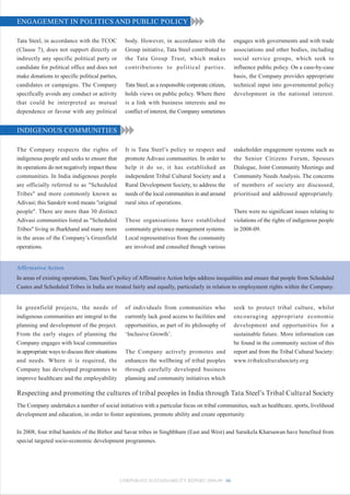 ENGAGEMENT IN POLITICS AND PUBLIC POLICY

Tata Steel, in accordance with the TCOC             body. However, in accordance with the             engages with governments and with trade
(Clause 7), does not support directly or            Group initiative, Tata Steel contributed to       associations and other bodies, including
indirectly any specific political party or          the Tata Group Trust, which makes                 social service groups, which seek to
candidate for political office and does not         contributions to political parties.               influence public policy. On a case-by-case
make donations to specific political parties,                                                         basis, the Company provides appropriate
candidates or campaigns. The Company                Tata Steel, as a responsible corporate citizen,   technical input into governmental policy
specifically avoids any conduct or activity         holds views on public policy. Where there         development in the national interest.
that could be interpreted as mutual                 is a link with business interests and no
dependence or favour with any political             conflict of interest, the Company sometimes


INDIGENOUS COMMUNITIES

The Company respects the rights of                  It is Tata Steel’s policy to respect and          stakeholder engagement systems such as
indigenous people and seeks to ensure that          promote Adivasi communities. In order to          the Senior Citizens Forum, Spouses
its operations do not negatively impact these       help it do so, it has established an              Dialogue, Joint Community Meetings and
communities. In India indigenous people             independent Tribal Cultural Society and a         Community Needs Analysis. The concerns
are officially referred to as "Scheduled            Rural Development Society, to address the         of members of society are discussed,
Tribes" and more commonly known as                  needs of the local communities in and around      prioritised and addressed appropriately.
Adivasi; this Sanskrit word means "original         rural sites of operations.
people". There are more than 30 distinct                                                              There were no significant issues relating to
Adivasi communities listed as "Scheduled            These organisations have established              violations of the rights of indigenous people
Tribes" living in Jharkhand and many more           community grievance management systems.           in 2008-09.
in the areas of the Company’s Greenfield            Local representatives from the community
operations.                                         are involved and consulted though various


Affirmative Action
In areas of existing operations, Tata Steel’s policy of Affirmative Action helps address inequalities and ensure that people from Scheduled
Castes and Scheduled Tribes in India are treated fairly and equally, particularly in relation to employment rights within the Company.


In greenfield projects, the needs of                of individuals from communities who               seek to protect tribal culture, whilst
indigenous communities are integral to the          currently lack good access to facilities and      encouraging appropriate economic
planning and development of the project.            opportunities, as part of its philosophy of       development and opportunities for a
From the early stages of planning the               ‘Inclusive Growth’.                               sustainable future. More information can
Company engages with local communities                                                                be found in the community section of this
in appropriate ways to discuss their situations     The Company actively promotes and                 report and from the Tribal Cultural Society:
and needs. Where it is required, the                enhances the wellbeing of tribal peoples          www.tribalculturalsociety.org
Company has developed programmes to                 through carefully developed business
improve healthcare and the employability            planning and community initiatives which

Respecting and promoting the cultures of tribal peoples in India through Tata Steel’s Tribal Cultural Society
The Company undertakes a number of social initiatives with a particular focus on tribal communities, such as healthcare, sports, livelihood
development and education, in order to foster aspirations, promote ability and create opportunity.


In 2008, four tribal hamlets of the Birhor and Savar tribes in Singhbhum (East and West) and Saraikela Kharsawan have benefited from
special targeted socio-economic development programmes.




                                                  CORPORATE SUSTAINABILITY REPORT 2008-09 66
 