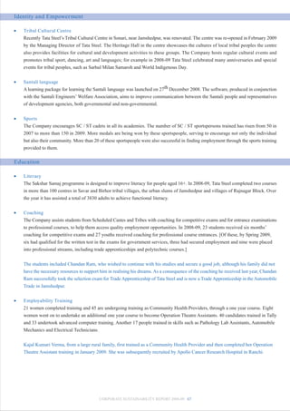 Identity and Empowerment

•   Tribal Cultural Centre
    Recently Tata Steel’s Tribal Cultural Centre in Sonari, near Jamshedpur, was renovated. The centre was re-opened in February 2009
    by the Managing Director of Tata Steel. The Heritage Hall in the centre showcases the cultures of local tribal peoples the centre
    also provides facilities for cultural and development activities to these groups. The Company hosts regular cultural events and
    promotes tribal sport, dancing, art and languages; for example in 2008-09 Tata Steel celebrated many anniversaries and special
    events for tribal peoples, such as Sarhul Milan Samaroh and World Indigenous Day.


•   Santali language
    A learning package for learning the Santali language was launched on 27th December 2008. The software, produced in conjunction
    with the Santali Engineers’ Welfare Association, aims to improve communication between the Santali people and representatives
    of development agencies, both governmental and non-governmental.


•   Sports
    The Company encourages SC / ST cadets in all its academies. The number of SC / ST sportspersons trained has risen from 50 in
    2007 to more than 150 in 2009. More medals are being won by these sportspeople, serving to encourage not only the individual
    but also their community. More than 20 of these sportspeople were also successful in finding employment through the sports training
    provided to them.

Education

•   Literacy
    The Sakshar Samaj programme is designed to improve literacy for people aged 16+. In 2008-09, Tata Steel completed two courses
    in more than 100 centres in Savar and Birhor tribal villages, the urban slums of Jamshedpur and villages of Rajnagar Block. Over
    the year it has assisted a total of 3830 adults to achieve functional literacy.


•   Coaching
    The Company assists students from Scheduled Castes and Tribes with coaching for competitive exams and for entrance examinations
    to professional courses, to help them access quality employment opportunities. In 2008-09, 23 students received six months’
    coaching for competitive exams and 27 youths received coaching for professional course entrances. [Of these, by Spring 2009,
    six had qualified for the written test in the exams for government services, three had secured employment and nine were placed
    into professional streams, including trade apprenticeships and polytechnic courses.]


    The students included Chandan Ram, who wished to continue with his studies and secure a good job, although his family did not
    have the necessary resources to support him in realising his dreams. As a consequence of the coaching he received last year, Chandan
    Ram successfully took the selection exam for Trade Apprenticeship of Tata Steel and is now a Trade Apprenticeship in the Automobile
    Trade in Jamshedpur.


•   Employability Training
    21 women completed training and 45 are undergoing training as Community Health Providers, through a one year course. Eight
    women went on to undertake an additional one year course to become Operation Theatre Assistants. 40 candidates trained in Tally
    and 33 undertook advanced computer training. Another 17 people trained in skills such as Pathology Lab Assistants, Automobile
    Mechanics and Electrical Technicians.


    Kajal Kumari Verma, from a large rural family, first trained as a Community Health Provider and then completed her Operation
    Theatre Assistant training in January 2009. She was subsequently recruited by Apollo Cancer Research Hospital in Ranchi.




                                           CORPORATE SUSTAINABILITY REPORT 2008-09 67
 