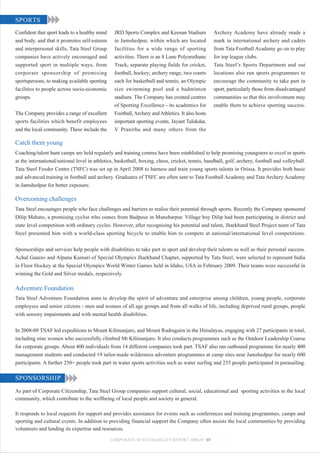SPORTS
Confident that sport leads to a healthy mind    JRD Sports Complex and Keenan Stadium            Archery Academy have already made a
and body, and that it promotes self-esteem      in Jamshedpur, within which are located          mark in international archery and cadets
and interpersonal skills, Tata Steel Group      facilities for a wide range of sporting          from Tata Football Academy go on to play
companies have actively encouraged and          activities. There is an 8 Lane Polyurethane      for top league clubs.
supported sport in multiple ways, from          Track; separate playing fields for cricket,      Tata Steel’s Sports Department and out
corporate sponsorship of promising              football, hockey; archery range, two courts      locations also run sports programmes to
sportspersons, to making available sporting     each for basketball and tennis; an Olympic       encourage the community to take part in
facilities to people across socio-economic      size swimming pool and a badminton               sport, particularly those from disadvantaged
groups.                                         stadium. The Company has created centres         communities so that this involvement may
                                                of Sporting Excellence - its academics for       enable them to achieve sporting success.
The Company provides a range of excellent       Football, Archery and Athletics. It also hosts
sports facilities which benefit employees       important sporting events. Jayant Talukdar,
and the local community. These include the      V Pranitha and many others from the

Catch them young
Coaching/talent hunt camps are held regularly and training centres have been established to help promising youngsters to excel in sports
at the international/national level in athletics, basketball, boxing, chess, cricket, tennis, handball, golf, archery, football and volleyball.
Tata Steel Feeder Centre (TSFC) was set up in April 2008 to harness and train young sports talents in Orissa. It provides both basic
and advanced training in football and archery. Graduates of TSFC are often sent to Tata Football Academy and Tata Archery Academy
in Jamshedpur for better exposure.

Overcoming challenges
Tata Steel encourages people who face challenges and barriers to realise their potential through sports. Recently the Company sponsored
Dilip Mahato, a promising cyclist who comes from Badpose in Manoharpur. Village boy Dilip had been participating in district and
state level competition with ordinary cycles. However, after recognising his potential and talent, Jharkhand Steel Project team of Tata
Steel presented him with a world-class sporting bicycle to enable him to compete at national/international level competitions.


Sponsorships and services help people with disabilities to take part in sport and develop their talents as well as their personal success.
Achal Gaurav and Alpana Kumari of Special Olympics Jharkhand Chapter, supported by Tata Steel, were selected to represent India
in Floor Hockey at the Special Olympics World Winter Games held in Idaho, USA in February 2009. Their teams were successful in
winning the Gold and Silver medals, respectively.

Adventure Foundation
Tata Steel Adventure Foundation aims to develop the spirit of adventure and enterprise among children, young people, corporate
employees and senior citizens - men and women of all age groups and from all walks of life, including deprived rural groups, people
with sensory impairments and with mental health disabilities.


In 2008-09 TSAF led expeditions to Mount Kilimanjaro, and Mount Rudragaira in the Himalayas, engaging with 27 participants in total,
including nine women who successfully climbed Mt Kilimanjaro. It also conducts programmes such as the Outdoor Leadership Course
for corporate groups. About 400 individuals from 14 different companies took part. TSAF also ran outbound programme for nearly 400
management students and conducted 19 tailor-made wilderness adventure programmes at camp sites near Jamshedpur for nearly 600
participants. A further 250+ people took part in water sports activities such as water surfing and 235 people participated in parasailing.

SPONSORSHIP
As part of Corporate Citizenship, Tata Steel Group companies support cultural, social, educational and sporting activities in the local
community, which contribute to the wellbeing of local people and society in general.

It responds to local requests for support and provides assistance for events such as conferences and training programmes, camps and
sporting and cultural events. In addition to providing financial support the Company often assists the local communities by providing
volunteers and lending its expertise and resources.

                                               CORPORATE SUSTAINABILITY REPORT 2008-09 69
 