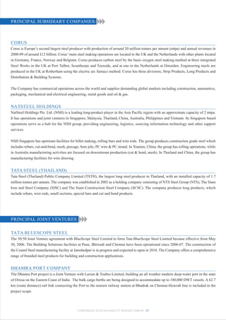 PRINCIPAL SUBSIDIARY COMPANIES:



CORUS
Corus is Europe’s second largest steel producer with production of around 20 million tonnes per annum (mtpa) and annual revenues in
2008-09 of around £12 billion. Corus’ main steel making operations are located in the UK and the Netherlands with other plants located
in Germany, France, Norway and Belgium. Corus produces carbon steel by the basic oxygen steel making method at three integrated
Steel Works in the UK at Port Talbot, Scunthorpe and Teesside, and at one in the Netherlands at IJmuiden. Engineering steels are
produced in the UK at Rotherham using the electric arc furnace method. Corus has three divisions; Strip Products, Long Products and
Distribution & Building Systems.


The Company has commercial operations across the world and supplies demanding global markets including construction, automotive,
packaging, mechanical and electrical engineering, metal goods and oil & gas.


NATSTEEL HOLDINGS
NatSteel Holdings Pte. Ltd. (NSH) is a leading long-product player in the Asia Pacific region with an approximate capacity of 2 mtpa.
It has operations and joint ventures in Singapore, Malaysia, Thailand, China, Australia, Philippines and Vietnam. Its Singapore based
operations serve as a hub for the NSH group, providing engineering, logistics, sourcing information technology and other support
services.


NSH Singapore has upstream facilities for billet making, rolling bars and wire rods. The group produces construction grade steel which
includes rebars, cut-and-bend, mesh, precage, bore pile, PC wire & PC strand. In Xiamen, China, the group has rolling operations, while
in Australia manufacturing activities are focused on downstream production (cut & bend, mesh). In Thailand and China, the group has
manufacturing facilities for wire drawing.


TATA STEEL (THAILAND)
Tata Steel (Thailand) Public Company Limited (TSTH), the largest long steel producer in Thailand, with an installed capacity of 1.7
million tonnes per annum. The company was established in 2002 as a holding company consisting of NTS Steel Group (NTS), The Siam
Iron and Steel Company (SISC) and The Siam Construction Steel Company (SCSC). The company produces long products, which
include rebars, wire rods, small sections, special bars and cut and bend products.




PRINCIPAL JOINT VENTURES

TATA BLUESCOPE STEEL
The 50:50 Joint Venture agreement with BlueScope Steel Limited to form Tata BlueScope Steel Limited became effective from May
30, 2006. The Building Solutions facilities at Pune, Bhiwadi and Chennai have been operational since 2006-07. The construction of
the Coated Steel manufacturing facility at Jamshedpur is in progress and expected to open in 2010. The Company offers a comprehensive
range of branded steel products for building and construction applications.


DHAMRA PORT COMPANY
The Dhamra Port project is a Joint Venture with Larsen & Toubro Limited, building an all weather modern deep-water port in the state
of Orissa on the Eastern Coast of India. The bulk cargo berths are being designed to accommodate up to 180,000 DWT vessels. A 62.7
km (route distance) rail link connecting the Port to the nearest railway station at Bhadrak on Chennai-Howrah line is included in the
project scope.




                                           CORPORATE SUSTAINABILITY REPORT 2008-09 07
 