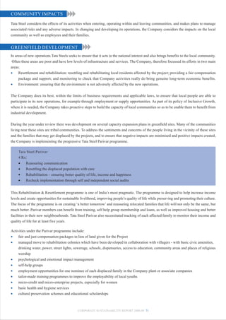 COMMUNITY IMPACTS

Tata Steel considers the effects of its activities when entering, operating within and leaving communities, and makes plans to manage
associated risks and any adverse impacts. In changing and developing its operations, the Company considers the impacts on the local
community as well as employees and their families.


GREENFIELD DEVELOPMENT
In areas of new operations Tata Steels seeks to ensure that it acts in the national interest and also brings benefits to the local community.
 Often these areas are poor and have low levels of infrastructure and services. The Company, therefore focussed its efforts in two main
areas:
•    Resettlement and rehabilitation: resettling and rehabilitating local residents affected by the project; providing a fair compensation
     package and support; and monitoring to check that Company activities really do bring genuine long-term economic benefits.
•    Environment: ensuring that the environment is not adversely affected by the new operations.


The Company does its best, within the limits of business requirements and applicable laws, to ensure that local people are able to
participate in its new operations, for example through employment or supply opportunities. As part of its policy of Inclusive Growth,
where it is needed, the Company takes proactive steps to build the capacity of local communities so as to be enable them to benefit from
industrial development.


During the year under review there was development on several capacity expansion plans in greenfield sites. Many of the communities
living near these sites are tribal communities. To address the sentiments and concerns of the people living in the vicinity of these sites
and the families that may get displaced by the projects, and to ensure that negative impacts are minimised and positive impacts created,
the Company is implementing the progressive Tata Steel Parivar programme.

     Tata Steel Parivar
     4 Rs:
     •   Reassuring communication
     •   Resettling the displaced population with care
     •   Rehabilitation – ensuring better quality of life, income and happiness
     •   Recheck implementation through self and independent social audits


This Rehabilitation & Resettlement programme is one of India’s most pragmatic. The programme is designed to help increase income
levels and create opportunities for sustainable livelihood, improving people’s quality of life while preserving and promoting their culture.
The focus of the programme is on creating ‘a better tomorrow’ and reassuring relocated families that life will not only be the same, but
much better. Parivar members can benefit from training, self help group membership and loans, as well as improved housing and better
facilities in their new neighbourhoods. Tata Steel Parivar also necessitated tracking of each affected family to monitor their income and
quality of life for at least five years.

Activities under the Parivar programme include:
•    fair and just compensation packages in lieu of land given for the Project
•    managed move to rehabilitation colonies which have been developed in collaboration with villagers - with basic civic amenities,
     drinking water, power, street lights, sewerage, schools, dispensaries, access to education, community areas and places of religious
     worship
•    psychological and emotional impact management
•    self-help groups
•    employment opportunities for one nominee of each displaced family in the Company plant or associate companies
•    tailor-made training programmes to improve the employability of local youths
•    micro-credit and micro-enterprise projects, especially for women
•    basic health and hygiene services
•    cultural preservation schemes and educational scholarships



                                              CORPORATE SUSTAINABILITY REPORT 2008-09 71
 