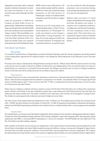 Independent social audits will be conducted       BBSR treated around 1400 patients with         were also enrolled for skills development
annually in affected communities to monitor       various ailments and provided free medicine.   programmes such as beautician training,
and report developments in the socio-             TSRDS ran a three day residential training     screen printing and stitching classes to create
economic status achieved through Tata Steel       programme on safe birth practices in           an avenue for self-employment.
Parivar.                                          Chhattisgarh, training 25 Traditional Birth
                                                  Attendants to provide safe delivery support    Medical camps were held at 12 coastal
Under the programme in 2008-09 the                to mothers.                                    villages around Dhamra Port through which
Company provided health services to                                                              more than 100 patients were treated. A
approximately 22,000 patients in the Kalinga      During the year 670 young people were          computer centre established at Kharinasi,
Nagar area through clinics and mobile health      trained in Kalinga Nagar, of which 316 have    in collaboration with Microsoft Corporation,
units at the resettlement areas and peripheral    found employment. In Chhattisgarh 110          will train unemployed youths in basic
villages. Another 1500 schoolchildren were        youths were trained in at the Company’s        computer skills. Three tourist boats were
treated at monthly health check-up camps          Employability Training Programme. Of           constructed to improve tourism in Hookitola
in the four tribal residential schools. Five      these, 63 have been employed in fields such    island and provide a livelihood for nine local
Sanjeevani Health Camps were organised            as Customer Relations, IT, Hospitality and     families.
where doctors from Hi Tech Medical College        Automobile Industries. Around 60 women

Individual Case Studies:
-        Mangal Bage
As a member of Tata Steel Parivar, Mangal Bage was trained in Welding Technology under the ‘Prerana’ programme specifically launched
to boost employability opportunities for displaced families. Now Mangal has found employment in the fabrication yard of Tata Steel
at Duburi.

Previously at his village in Champa Koila, Mangal had been earning less than Rs. 1500 per month. With this small income he was living
in dire poverty and was unable to educate his children. He did not have any landed property of his own and the family was living in a
thatched house on a small piece of encroached Government land. Now Mangal is the proud owner of a house in Trijanga resettlement
colony of Tata Steel and with his enhanced income he can afford to educate his children.

-        Pandu Gagarai
The Gagarai family were living on encroached land, subsisting on income from a small agricultural plot in Sanachandia Village, Chandia
Mouza. Under the Parivar programme their household was designated as two families, one headed by Widow Turi Gagarai aged 40 and
one by son Pandu Gagarai, aged 27. They received a total of Rs. 57,500/- as compensation for the land and housing, as well as two plots
of 10 decimal each and other benefits.

Pandu, who was working as a labourer and driver, trained as a mason with the help of Tata Steel and is now working with a construction
partner. With his wife Chandu, he has also established a poultry farm, using training and a Self Help Group loan from Tata Steel. His
mother has also started a poultry farm. The family's livelihood is now much more secure and they are living happily in Trijanga Colony.
The children are enjoying good school education and expect a bright and secure future.

The entire income of the Gagarai family pre-displacement was Rs. 22,600 per year. Post displacement the family has an annual income
of Rs. 1,50,000. Tata Steel incurred a one off expense of a total of Rs. 7,21,600, for temporary accommodation, infrastructure development,
technical and Self Help Group training, and annual costs of medical services, to help the family achieve a more prosperous and sustainable
future.

-        Jamuda family
The Jamuda family was among several tribal families displaced by the development of the steel plant at Kalinganagar Industrial Complex.
Through Tata Steel, Ramachandra Jamuda undertook ITES training in Bangalore, improved his language skills, and subseqently gained
employment with TBSS, a voice based BPO in Hyderabad as a ‘call services attendant’. This BPO handles the calls addressed to Tata
Sky, Tata Indicom and other leading companies.

Other members of the family are also enjoying new opportunities, with younger brother Laxman Jamuda securing employment at Tata
Growth Shop in Jamshedpur and mother Sabita Jamuda becoming self-sufficient, running a sewing unit at Danagadi in Jajpur district.
Tata Steel had successfully gained the confidence of local tribal ladies and encouraged them to become independent. The Company
provided training and sewing machines and now the women are supplying school uniforms to several residential schools in Jajpur district.

                                                 CORPORATE SUSTAINABILITY REPORT 2008-09 72
 