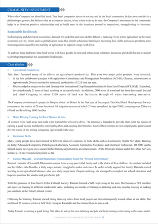 COMMUNITY INVESTMENT

Where the Company has identified need, Tata Steel companies invest in society and in the local community. It does not consider it a
philanthropic gesture, but believes that as a corporate citizen, it has a duty to do so. In turn, the Company’s investment in the community
helps it to develop positive relationships and to build trust in the locations around its operations, strengthening its business.

Sustainable livelihoods
In developing and developed economies, demand for unskilled and semi-skilled labour is reducing. Even where agriculture is the main
economic activity, trends such as globalisation mean that simple subsistence farming is becoming less viable and social problems arise
from migration caused by the inability of agriculture to support a large workforce.


To address these problems Tata Steel works with local people in rural and urban areas to harness resources and skills that are available
to develop opportunities for sustainable livelihoods.

Case studies:
•    Agricultural productivity
Tata Steel focussed many of its efforts on agricultural productivity. This year two major pilot projects were initiated:
− In the first collaborative project with Agriculture Consultancy and Management Foundation (ACMF), Chennai, interventions in
    approximately 20 acres resulted in increased productivity of 2.25 tons per acre.
− The second pilot project on dry land farming with International Crop Research Institute for Semi Arid Tropics (ICRISAT) Hyderabad,
    developed nearly 22 acres of land, resulting in increased yields. In addition, 2800 acres of wasteland has been developed. Second
    and third Cropping in about 3300 acres of land was facilitated through 65 water harvesting structures.


The Company also initiated a project in Ganjam district of Orissa. In the first year of the project, Tata Steel Rural Development Society
commenced the revival of 29 non functional lift irrigation systems of which 22 were completed by April 2009, covering over 720 acres
of land and benefiting 1400 families.

•    Motor Driving Training for Rural Women at Joda
31 women from rural areas near Joda were trained free of cost to drive. The training is intended to provide them with the means of
earning a good income and thereby empowering them and assisting their families. Four of these women are now employed as professional
drivers in one of the mining companies operational in the area.

•    Vocational Skills
Many young people have been trained in different kinds of vocations, to build skills such as Community Health Providers; Training
on Tally; Advanced Computers; Pathological Laboratory Assistant; Automobile Mechanic, and Electrical Technician. Of 3000 youths
trained, many have gone on to secure further training opportunities and employment. Of the 80 people trained under the Urban Services
initiative, 31 have found employment so far.

•    Raimati Hansdah – awarded Bhanumathi Neelakanthan Award for “Woman Entrepreneur”
Raimati Hansdah of Karandih Dharamtola comes from a very poor tribal family and is the eldest of five children. Her mother had died
and her father Jadu Handha, a daily wage worker, struggled to make ends meet. In order to help support her family, Raimati started
working as an agricultural labourer, also on a daily wage basis. Despite working, she managed to complete her school education and
hopes to continue her studies and get a better job.


With the guidance of Tata Steel’s Tribal Cultural Society, Raimati formed a Self Help Group in her area. She became a TCS member
and received training in different marketable skills, including six months of training in tailoring and nine months training in making
jute artefacts at the Tribal Cultural Centre.


Following her training, Raimati started taking tailoring orders from local people and then subsequently trained others in her skills. She
mobilised 15 women to form a Self Help Group in Karandih and has trained them in jute-work.


Today Raimati is earning a good living. She plans to set up her own tailoring and jute artefacts training centre along with a sales outlet.

                                             CORPORATE SUSTAINABILITY REPORT 2008-09 73
 