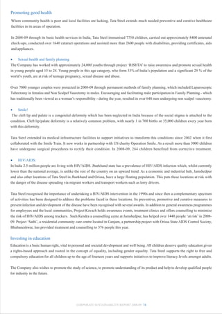 Promoting good health
Where community health is poor and local facilities are lacking, Tata Steel extends much needed preventive and curative healthcare
facilities in its areas of operation.


In 2008-09 through its basic health services in India, Tata Steel immunised 7750 children, carried out approximately 8400 antenatal
check-ups, conducted over 1640 cataract operations and assisted more than 2600 people with disabilities, providing certificates, aids
and appliances.

•    Sexual health and family planning
The Company has worked with approximately 24,000 youths through project ‘RISHTA’ to raise awareness and promote sexual health
in young people aged 15 to 24. Young people in this age category, who form 33% of India’s population and a significant 29 % of the
world’s youth, are at risk of teenage pregnancy, sexual disease and abuse.


Over 7000 younger couples were protected in 2008-09 through permanent methods of family planning, which included Laparoscopic
Tubectomy in females and Non Scalpel Vasectomy in males. Encouraging and facilitating male participation in Family Planning - which
has traditionally been viewed as a woman’s responsibility - during the year, resulted in over 640 men undergoing non scalpel vasectomy.


•    Smile!
 The cleft lip and palate is a congenital deformity which has been neglected in India because of the social stigma is attached to the
condition. Cleft lip/palate deformity is a relatively common problem, with nearly 1 in 700 births or 35,000 children every year born
with this deformity.


Tata Steel extended its medical infrastructure facilities to support initiatives to transform this conditions since 2002 when it first
collaborated with the Smile Train. It now works in partnership with US charity Operation Smile. As a result more than 3000 children
have undergone surgical procedures to rectify their condition. In 2008-09, 284 children benefited from corrective treatment.


•    HIV/AIDS:
In India 2.5 million people are living with HIV/AIDS. Jharkhand state has a prevalence of HIV/AIDS infection which, whilst currently
lower than the national average, is unlike the rest of the country on an upward trend. As a economic and industrial hub, Jamshedpur
and also other locations of Tata Steel in Jharkhand and Orissa, have a large floating population. This puts these locations at risk with
the danger of the disease spreading via migrant workers and transport workers such as lorry drivers.


Tata Steel recognised the importance of undertaking a HIV/AIDS intervention in the 1990s and since then a complementary spectrum
of activities has been designed to address the problems faced in these locations. Its preventive, promotive and curative measures to
prevent infection and development of the disease have been recognised with several awards. In addition to general awareness programmes
for employees and the local communities, Project Kavach holds awareness events, treatment clinics and offers counselling to minimize
the risk of HIV/AIDS among truckers. Sneh Kendra a counselling cente at Jamshedpur, has helped over 1440 people ‘at risk’ in 2008-
09. Project ‘Sathi’, a residential community care centre located in Ganjam, a partnership project with Orissa State AIDS Control Society,
Bhubaneshwar, has provided treatment and counselling to 376 people this year.

Investing in education
Education is a basic human right, vital to personal and societal development and well being. All children deserve quality education given
a rights-based approach and rooted in the concept of equality, including gender equality. Tata Steel supports the right to free and
compulsory education for all children up to the age of fourteen years and supports initiatives to improve literacy levels amongst adults.


The Company also wishes to promote the study of science, to promote understanding of its product and help to develop qualified people
for industry in the future.




                                            CORPORATE SUSTAINABILITY REPORT 2008-09 74
 