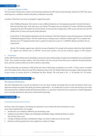 Case studies:
•    Elementary education in India
The Government of India aims to achieve universal primary education by 2007 and universal elementary education by 2010. This means
achieving access, enrolment, retention and quality of education universally.


A number of Tata Steel’s activities are designed to support these goals:


    -    Early Childhood Education: Interventions in early childhood education are vital preparatory grounds to formal schooling in
         both rural and urban areas. In the urban areas, out of about 570 students who were enrolled in 12 centres, Tata Steel successfully
         integrated more than 380 students into formal schools. In rural areas the Company had a 100% success rate last year with 550
         children from 22 centres moving into formal education.


    -    Camp School: To help underprivileged girls enter the mainstream, Tata Steel initiated a camp school programme with the help
         of Jharkhand Education Project. The nine-month intensive learning course is offered to students aged 9-14 to complete their
         education up to 5th standard and allow them to qualify for admission to class VI. In 2008-09, 200 girls enrolled in the two
         camp schools.


    -    Schools: The Company supports many schools in its areas of operation. For example twelve primary schools have been identified
         for support near Dhamra Port in 2008-09. Twenty-four teachers will provide academic support to 480 students.


•    Scholarships
In May 2008 Tata Steel offered annual scholarships to promote the talent and knowledge of students from Scheduled Castes and Scheduled
Tribes. These awards encourage students, often from families who have not previously had access to education beyond elementary
levels, and who would not otherwise be able to afford to study further.


The Jyoti Fellowship was instituted in 1990 and the total value of fellowships awarded this year was Rs. 2.5 M per annum. It reached
out to 550 students (246 at school level and 304 at college/university level). The Moodie Endowment encourages youths pursuing studies
in pure science in various districts of Jharkhand and West Bengal. The total grant is Rs. 1.1 M annually for 110 awards.


BUILDING COMMUNITIES
Developing infrastructure
Tata Steel understands that economic development is not only about working with people; there are practical barriers which cause
deprivation and prevent people from taking up economic opportunities – for example lack of access to water and electricity, poor roads
and communications, inadequate health and educational facilities, etc. Tata Steel worked with local communities to identify appropriate
areas to develop infrastructure and services which benefit local people.


Case studies:

Community infrastructure in Orissa


In Orissa, where the Company is developing new operations, it has worked with local communities to create
many much-needed facilities. For example:
•    44 tubewells were installed in 2008-09 to provide drinking water
•    Irrigation was provided to villages such as Kalarangi and Kakudia villages enabling the farmers to achieve
     harvests three times a year
•    A bridge at Mutuda and drains at Bichakundi villages were built to enable access all year round
•    Electricity and bio-gas plants have been supplied in a number of villages




                                             CORPORATE SUSTAINABILITY REPORT 2008-09 75
 
