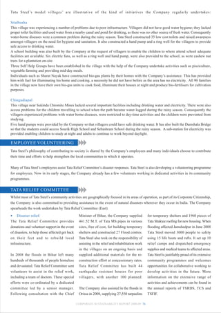 Tata Steel’s model villages’ are illustrative of the kind of initiatives the Company regularly undertakes:

Sitalbasha
This village was experiencing a number of problems due to poor infrastructure. Villagers did not have good water hygiene; they lacked
proper toilet facilities and used water from a nearby canal and pond for drinking, as there was no other source of fresh water. Consequently
water-borne diseases were a common problem during the rainy season. Tata Steel constructed 35 low cost toilets and raised awareness
amongst villagers on the need for hygiene and sanitation. It also constructed a hand pump and a ring well for the villagers to provide
safe access to drinking water.
A school building was also built by the Company at the request of villagers to enable the children to where attend school adequate
facilities are available. Six electric fans, as well as a ring well and hand pump, were also provided to the school, as were cashew nut
trees for a plantation on-site.
Three Self Help Groups have been established in the village with the help of the Company undertake activities such as pisciculture,
vegetable farming and providing mid-day meals.
Individuals such as Sharat Nayak have constructed bio-gas plants by their homes with the Company’s assistance. This has provided
him with fuel for illuminating his home and cooking, a necessity he did not have before as the area has no electricity. All 90 families
in the village now have their own bio-gas units to cook food, illuminate their houses at night and produce bio-fertilisers for cultivation
purposes.

Chingudiapal
This village near Sukinda Chromite Mines lacked several important facilities including drinking water and electricity. There were also
access problems for the children travelling to school when the path became water logged during the rainy season. Consequently the
villagers experienced problems with water borne diseases, were restricted to day-time activities and the children were prevented from
studying.
Five hand pumps were provided by the Company so that villagers could have safe drinking water. It has also built the Damshala Bridge
so that the students could access Sourik High School and Sebashram School during the rainy season. A sub-station for electricity was
provided enabling children to study at night and adults to continue to work beyond daylight.

EMPLOYEE VOLUNTEERING
Tata Steel’s philosophy of contributing to society is shared by the Company’s employees and many individuals choose to contribute
their time and efforts to help strengthen the local communities in which it operates.


Many of Tata Steel’s employees assist Tata Relief Committee’s disaster responses. Tata Steel is also developing a volunteering programme
for employees. Now in its early stages, the Company already has a few volunteers working in dedicated activities in its community
programmes.


TATA RELIEF COMMITTEE
Whilst most of Tata Steel’s community activities are geographically focused in its areas of operation, as part of its Corporate Citizenship,
the Company is also committed to providing assistance in the event of natural disasters wherever they occur in India. The Company
spearheads the work undertaken by Tata Relief Committee (East)
• Disaster relief:                               Minister of Bihar, the Company supplied           for temporary shelters and 1960 pieces of
The Tata Relief Committee provides               441.52 M.T. of Tata MS pipes in various           Tata Shaktee roofing for new housing. When
donations and volunteer support in the event     sizes, free of cost, for building temporary       flooding affected Jamshedpur in June 2008
of disasters, to help those affected get back    shelters and constructed 27 Flood centres.        Tata Steel moved 3000 people to safety
on their feet and to rebuild local               Tata Steel also took on the responsibility of     using 15 life boats and rafts. It set up 10
infrastructure.                                  assisting in the relief and rehabilitation work   relief camps and dispatched emergency
                                                 in the villages on an ongoing basis and           supplies and medical teams to affected areas.
In 2008 the floods in Bihar left many            supplied additional materials for the re-         Tata Steel is justifiably proud of its extensive
hundreds of thousands of people homeless         construction effort at concessionary rates.       community programmes and welcomes
and devastated. Tata Relief Committee sent       Tata Relief Committee has built 44                opportunities for collaborative working to
volunteers to assist in the relief work,         earthquake resistant houses for poor              develop activities in the future. More
including a team of doctors. These special       villagers, with another 100 planned.              information on the extensive range of
efforts were co-ordinated by a dedicated                                                           activities and achievements can be found in
committee led by a senior manager.               The Company also assisted in the floods in        the annual reports of TSRDS, TCS and
Following consultation with the Chief            Orissa in 2008, supplying 27,550 tarpaulins       TSFIF.

                                                CORPORATE SUSTAINABILITY REPORT 2008-09 76
 