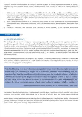 Theory of Constraints: Tata Steel applies the Theory of Constraints as part of the ASPIRE improvement programme, to develop a
competitive edge based on reliable delivery, creating value for customers. So far, Tata Steel has rolled out the following offers under
TOC:


•     Stabilisation in Steel Division with Solution for Sales (SFS) offers- Based on the Theory of Constraints (TOC) concept, the
      replenishment module of this offer was extended to cover 100% of the retail channel of TATA TISCON, achieved 90% coverage
      in TATA SHAKTEE and 60% in TATA Steelium. This resulted in a reduction of stock outs in retail shops and more significantly,
      a reduction in channel stocks.
•     Supply Chain Improvement Initiative- For the Construction Projects segment, an S-DBR (Simplified Drum Buffer Rope) mechanism
      was implemented which improved the availability of rebars at the warehouses, thereby reducing instances of delays and loss of
      orders.
•     Reliability Solutions- The solutions were extended to direct customers in the Steelium distribution.




HUMAN RIGHTS

MANAGEMENT APPROACH
Tata Steel is proud of the reputation it enjoys as a fair and caring employer. It is indeed an upshot of the respect and apt initiatives
towards human rights both within and outside the workplace. Working conditions for employees and supply chains are primarily managed
through the standard Social Accountability (SA 8000), which is based on the Universal Declaration of Human Rights and International
Labour Organisation conventions. The Company works in collaboration with Social Accountability International, the human rights
organisation and the guardian of the SA8000 standard, to manage ethical workplace conditions throughout its supply chains. Tata Steel’s
Works attained SA8000 certification in 2005 (and was re-certified in 2007). The Company’s Sukinda unit is the first mine world-wide
to be SA8000 certified.


A study by Center for International Private Enterprise (CIPE) and Social Accountability International (SAI) published in February 2009,
which examined Tata Steel’s application of the SA8000 standard, concluded that significant gains have been realised in the areas of
contract work and supply chain social compliance.



    “Tata Steel has long been India’s front-runner in good corporate citizenship, making the concerns of
    workers and of the community an integral part of its business operations. Given its history, size, and
    reputation, Tata Steel has significant potential to demonstrate the beneficial influence of adopting
    SA8000 in India and beyond. Improvements to its vendor management system, as well as contract
    workers’ safety, health, and training prompted by implementation of SA8000, offer examples and
    guidance for other companies seeking effective approaches to meeting workplace standards.”
                                   Tata Steel implementation case featured in SA8000: The First Decade (Greenleaf: London, 2009).



The standard is applied to both the Company’s employees and to contracted labour. For example, in 2008-09 more than 18,000 contract
labourers were provided initial health check ups at the time of starting work and routine annual check-ups.


Systems in place to ensure that human rights are upheld include the Employee Grievance Redressal System, through which employees
can safely register issues relating to their employment, and the Whistle Blower Policy, through which they can raise concerns over other
people’s conduct. Both systems encourage and protect the individual.




                                            CORPORATE SUSTAINABILITY REPORT 2008-09 78
 