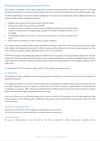 Human Rights in Investment and Procurement Practices
The Company’s commitment to human rights extends to all its significant investment decisions. Major capital expenditure, for example
machinery and technology, is sourced from reputed suppliers who follow internationally accepted norms and standards on human rights.

The Procurement Division of Tata Steel has designed and deployed a robust process for ensuring human rights by suppliers and contractors,
using the SA8000 standard. Amongst other measures:

•    Suppliers and contractors must accept Tata Steel’s Code of Conduct
•    Vendors must comply with various clauses of SA8000
•    At vendor registration, a Vendor Assessment Form©, developed by Procurement to check the vendor,
     contractor or subcontractor for mandatory legal clearances, also includes a checklist for system review
     for SA8000
•    An independent vigilance report may be obtained before registration to verify the credentials of the
     vendor
•    Sample audits are undertaken at vendors’ premises to check compliance

The Company regularly conducts refresher training on SA8000 for contractors, meets with vendors to discuss issues and holds sessions
of the Supplier Value Management programme. The Ethics Counsellor and Procurement Division closely monitor adherence to the Tata
Code of Conduct by suppliers and take appropriate action in cases of non-compliance.


In 2005-06 the Company initiated third-party audits on SA8000 clauses for its principle vendors and suppliers. Audit of over 100 major
vendors has resulted in coverage of 75% of the contract workers engaged through them at the Steel Works. In 2008-09 twelve third party
vendor audits were conducted, incorporating feedback aimed at enhancing working conditions for the Company’s employees and its
supply chains.


The Procurement Division has created a “single window” system to address any vendor concerns.

No Child Labour

Tata Steel does not employ child labour. The minimum age required for employment in Tata Steel is 18 years and proof of age must be
supplied at recruitment.


The Company also makes it very clear to its business partners that, as stipulated by its SA8000 system, no persons below the age of 18
years may be engaged by contractors, suppliers or vendors at any point, within or outside the Company premises. To help ensure that
no child labour is engaged, in 2007 a process was created at the Rotary affiliated Labour Training Centre for age certification of contract
labour, which specifies the required documentation for proof of age.


In the event of discovery of any child labour being used by contractors, liabilities for the education of the child until completion of high
school would accrue to the defaulting party. Additionally state penalties under the Child Labour Abolition and Control Act of 1986
would be enforced.


No Forced or Compulsory Labour
Tata Steel does not permit any form of forced or compulsory labour in its operations.
The Grievance Redressal Committee and Ethics Counsellor monitor this requirement.


Non-Discrimination
No cases of Discrimination were received by the Ethics Counsellor ’s Office during this reporting period.




                                             CORPORATE SUSTAINABILITY REPORT 2008-09 79
 