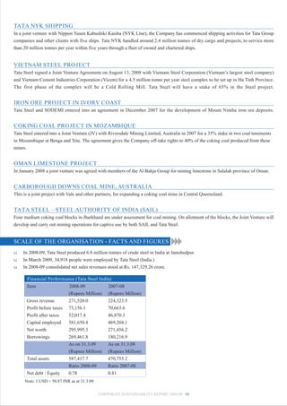 TATA NYK SHIPPING
In a joint venture with Nippon Yusen Kabushiki Kaisha (NYK Line), the Company has commenced shipping activities for Tata Group
companies and other clients with five ships. Tata NYK handled around 2.4 million tonnes of dry cargo and projects, to service more
than 20 million tonnes per year within five years through a fleet of owned and chartered ships.


VIETNAM STEEL PROJECT
Tata Steel signed a Joint Venture Agreement on August 13, 2008 with Vietnam Steel Corporation (Vietnam’s largest steel company)
and Vietnam Cement Industries Corporation (Vicem) for a 4.5 million tonne per year steel complex to be set up in Ha Tinh Province.
The first phase of the complex will be a Cold Rolling Mill. Tata Steel will have a stake of 65% in the Steel project.


IRON ORE PROJECT IN IVORY COAST
Tata Steel and SODEMI entered into an agreement in December 2007 for the development of Mount Nimba iron ore deposits.


COKING COAL PROJECT IN MOZAMBIQUE
Tata Steel entered into a Joint Venture (JV) with Riversdale Mining Limited, Australia in 2007 for a 35% stake in two coal tenements
in Mozambique at Benga and Tete. The agreement gives the Company off-take rights to 40% of the coking coal produced from these
mines.


OMAN LIMESTONE PROJECT
In January 2008 a joint venture was agreed with members of the Al Bahja Group for mining limestone in Salalah province of Oman.


CARBOROUGH DOWNS COAL MINE, AUSTRALIA
This is a joint project with Vale and other partners, for expanding a coking coal mine in Central Queensland.


TATA STEEL – STEEL AUTHORITY OF INDIA (SAIL)
Four medium coking coal blocks in Jharkhand are under assessment for coal mining. On allotment of the blocks, the Joint Venture will
develop and carry out mining operations for captive use by both SAIL and Tata Steel.


SCALE OF THE ORGANISATION - FACTS AND FIGURES
u   In 2008-09, Tata Steel produced 6.8 million tonnes of crude steel in India at Jamshedpur.
u   In March 2009, 34,918 people were employed by Tata Steel (India.)
u   In 2008-09 consolidated net sales revenues stood at Rs. 147,329.26 crore.

      Financial Performance (Tata Steel India)
      Item                  2008-09              2007-08
                            (Rupees Million)     (Rupees Million)
      Gross revenue         271,520.0            224,323.5
      Profit before taxes   73,156.1             70,663.6
      Profit after taxes    52,017.4             46,870.3
      Capital employed      581,650.4            469,204.1
      Net worth             295,995.3            271,456.2
      Borrowings            269,461.8            180,216.9
                            As on 31.3.09        As on 31.3.08
                            (Rupees Million)     (Rupees Million)
      Total assets          587,417.7            470,755.2
                            Ratio 2008-09        Ratio 2007-08
      Net debt : Equity     0.78                 0.81
     Note: 1 USD = 50.87 INR as at 31.3.09

                                             CORPORATE SUSTAINABILITY REPORT 2008-09 08
 