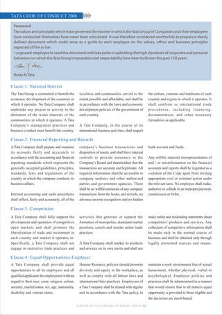 TATA CODE OF CONDUCT 2008




Clause 1: National Interest
The Tata Group is committed to benefit the          localities and communities served to the           the culture, customs and traditions of each
economic development of the countries in            extent possible and affordable, and shall be       country and region in which it operates. It
which it operates. No Tata Company shall            in accordance with the laws and economic           shall conform to international trade
undertake any project or activity to the            development policies of the government of          procedures, including licensing,
detriment of the wider interests of the             each country.                                      documentation, and other necessary
communities in which it operates. A Tata                                                               formalities as applicable.
Company’s management practices and                  A Tata Company, in the course of its
business conduct must benefit the country,          international business activities, shall respect

Clause 2: Financial Reporting and Records
A Tata Company shall prepare and maintain           company’s business transactions and                bank account and funds.
its accounts fairly and accurately in               disposition of assets, and shall have internal
accordance with the accounting and financial        controls to provide assurance to the               Any willful, material misrepresentation of
reporting standards which represent the             Company’s Board and shareholders that the          and / or misinformation on the financial
generally accepted guidelines, principles,          transactions are accurate and legitimate. All      accounts and reports shall be regarded as a
standards, laws and regulations of the              required information shall be accessible to        violation of the Code apart from inviting
country in which the company conducts its           company auditors and other authorized              appropriate civil or criminal action under
business affairs.                                   parties and government agencies. There             the relevant laws. No employee shall make,
                                                    shall be no willful omissions of any company       authorize or collude in an improper payment,
Internal accounting and audit procedures            transactions from the books and records, no        commission or bribe.
shall reflect, fairly and accurately, all of the    advance income recognition and no hidden

Clause 3: Competition
A Tata Company shall fully support the              activities that generate or support the            make unfair and misleading statements about
development and operation of competitive            formation of monopolies, dominant market           competitors’ products and services. Any
open markets and shall promote the                  positions, cartels and similar unfair trade        collection of competitive information shall
liberalization of trade and investment in           practices.                                         be made only in the normal course of
each country and market it operates in.                                                                business and shall be obtained only through
Specifically, a Tata Company shall not              A Tata Company shall market its products           legally permitted sources and means.
engage in restrictive trade practices and           and services on its own merits and shall not

Clause 4: Equal-Opportunities Employer
A Tata Company shall provide equal                  Human Resource policies should promote             maintain a work environment free of sexual
opportunities to all its employees and all          diversity and equity in the workplace, as          harassment, whether physical, verbal or
qualified applicants for employment without         well as comply with all labour laws and            psychological. Employee policies and
regard to their race, caste, religion, colour,      international best practices. Employees of         practices shall be administered in a manner
ancestry, marital status, sex, age, nationality,    a Tata Company shall be treated with dignity       that would ensure that in all matters equal
disability and veteran status.                      and in accordance with the Tata policy to          opportunity is provided to those eligible and
                                                                                                       the decisions are merit-based.
                                                   CORPORATE SUSTAINABILITY REPORT 2008-09 82
 