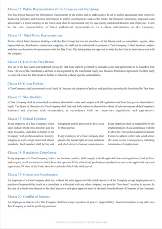 Clause 12: Public Representation of the Company and the Group
The Tata Group honours the information requirements of the public and its stakeholders. In all its public appearance with respect to
disclosing company and business information to public constituencies such as the media, the financial community, employees and
shareholders, a Tata Company or the Tata Group shall be represented only by specifically authorized directors and employees. It will
be the sole responsibility of these authorized representatives to disclose information on the Company.


Clause 13: Third Party Representation
Parties which have business dealings with the Tata Group but are not members of the Group such as consultants, agents, sales
representatives, distributors, contractors, suppliers, etc shall not be authorized to represent a Tata Company, if their business conduct
and ethics are known to be inconsistent with the Tata Code. The third parties are expected to abide by the Code in their interaction with
the company.


Clause 14: Use of the Tata Brand
The use of the Tata name and trademark owned by Tata Sons shall be governed by manuals, codes and agreements to be issued by Tata
Sons. The use of the Tata Brand is defined in and regulated by the Tata Brand Equity and Business Promotion Agreement. No third party
is expected to use the Tata brand to further its interests without specific authorization.


Clause 15: Group Policies
A Tata Company shall recommend to its Board of Directors the adoption of policies and guidelines periodically formulated by Tata Sons.


Clause 16: Shareholders
A Tata Company shall be committed to enhance shareholder value and comply with all regulations and laws that govern shareholders’
rights. The Board of Directors of a Tata Company shall duly and fairly inform its shareholders about all relevant aspects of the Company’s
business and disclose such information, in accordance with the respective regulations and agreements.


Clause 17: Ethical Conduct
Every employee of a Tata Company, which         transparent and be perceived to be as such      Every employee shall be responsible for the
shall include whole-time directors and the      by third parties.                               implementation of and compliance with the
chief executive, shall deal on behalf of the                                                    Code in his / her professional environment.
Company with professionalism, honesty,          Every employee of a Tata Company shall          Failure to adhere to the Code could attract
integrity as well as high moral and ethical     preserve the human rights of every individual   the most severe consequences including
standards. Such conduct shall be fair and       and shall strive to honour commitments.         termination of employment.


Clause 18: Regulatory Compliance
Every employee of a Tata Company, in his / her business conduct, shall comply with all applicable laws and regulations, both in letter
and in spirit, in all territories in which he or she operates. If the ethical and professional standards set out in the applicable laws and
regulations fall short of the Code, then the standards of the Code shall prevail.


Clause 19: Concurrent Employment
An employee of a Tata Company shall not, without the prior approval of the chief executive of the Company accept employment or a
position of responsibility (such as a consultant or a director) with any other company, nor provide “free-lance” services to anyone. In
the case of a whole-time director or the chief executive such prior approval must be obtained from the Board of Directors of the Company.


Clause 20: Conflict of Interest
An employee or director of a Tata Company shall not accept a position of power / responsibility / board nomination in any other non
Tata Company or not for profit organization.




                                               CORPORATE SUSTAINABILITY REPORT 2008-09 84
 