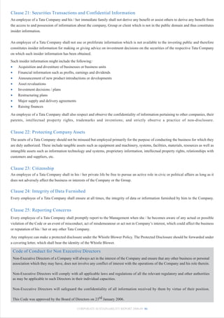 Clause 21: Securities Transactions and Confidential Information
An employee of a Tata Company and his / her immediate family shall not derive any benefit or assist others to derive any benefit from
the access to and possession of information about the company, Group or client which is not in the public domain and thus constitutes
insider information.


An employee of a Tata Company shall not use or proliferate information which is not available to the investing public and therefore
constitutes insider information for making or giving advice on investment decisions on the securities of the respective Tata Company
on which such insider information has been obtained.
Such insider information might include the following:·
•   Acquisition and divestiture of businesses or business units
•   Financial information such as profits, earnings and dividends
•   Announcement of new product introductions or developments
•   Asset revaluations
•   Investment decisions / plans
•   Restructuring plans
•   Major supply and delivery agreements
•   Raising finances

An employee of a Tata Company shall also respect and observe the confidentiality of information pertaining to other companies, their
patents, intellectual property rights, trademarks and inventions; and strictly observe a practice of non-disclosure.


Clause 22: Protecting Company Assets
The assets of a Tata Company should not be misused but employed primarily for the purpose of conducting the business for which they
are duly authorized. These include tangible assets such as equipment and machinery, systems, facilities, materials, resources as well as
intangible assets such as information technology and systems, proprietary information, intellectual property rights, relationships with
customers and suppliers, etc.


Clause 23: Citizenship
An employee of a Tata Company shall in his / her private life be free to pursue an active role in civic or political affairs as long as it
does not adversely affect the business or interests of the Company or the Group.

Clause 24: Integrity of Data Furnished
Every employee of a Tata Company shall ensure at all times, the integrity of data or information furnished by him to the Company.


Clause 25: Reporting Concerns
Every employee of a Tata Company shall promptly report to the Management when she / he becomes aware of any actual or possible
violation of the Code or an event of misconduct, act of misdemeanour or act not in Company’s interest, which could affect the business
or reputation of his / her or any other Tata Company.

Any employee can make a protected disclosure under the Whistle Blower Policy. The Protected Disclosure should be forwarded under
a covering letter, which shall bear the identity of the Whistle Blower.

 Code of Conduct for Non Executive Directors
 Non-Executive Directors of a Company will always act in the interest of the Company and ensure that any other business or personal
 association which they may have, does not involve any conflict of interest with the operations of the Company and his role therein.

 Non-Executive Directors will comply with all applicable laws and regulations of all the relevant regulatory and other authorities
 as may be applicable to such Directors in their individual capacities.

 Non-Executive Directors will safeguard the confidentiality of all information received by them by virtue of their position.

 This Code was approved by the Board of Directors on 23rd January 2006.

                                             CORPORATE SUSTAINABILITY REPORT 2008-09 86
 