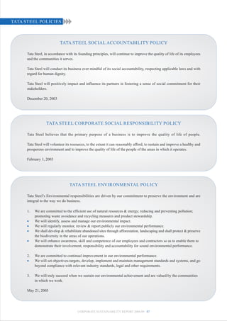 TATA STEEL POLICIES



                            TATA STEEL SOCIAL ACCOUNTABILITY POLICY

      Tata Steel, in accordance with its founding principles, will continue to improve the quality of life of its employees
      and the communities it serves.

      Tata Steel will conduct its business ever mindful of its social accountability, respecting applicable laws and with
      regard for human dignity.

      Tata Steel will positively impact and influence its partners in fostering a sense of social commitment for their
      stakeholders.

      December 20, 2003




                  TATA STEEL CORPORATE SOCIAL RESPONSIBILITY POLICY

      Tata Steel believes that the primary purpose of a business is to improve the quality of life of people.

      Tata Steel will volunteer its resources, to the extent it can reasonably afford, to sustain and improve a healthy and
      prosperous environment and to improve the quality of life of the people of the areas in which it operates.

      February 1, 2003




                                  TATA STEEL ENVIRONMENTAL POLICY

      Tata Steel’s Environmental responsibilities are driven by our commitment to preserve the environment and are
      integral to the way we do business.

      1.   We are committed to the efficient use of natural resources & energy; reducing and preventing pollution;
           promoting waste avoidance and recycling measures and product stewardship.
      •    We will identify, assess and manage our environmental impact.
      •    We will regularly monitor, review & report publicly our environmental performance.
      •    We shall develop & rehabilitate abandoned sites through afforestation, landscaping and shall protect & preserve
           the biodiversity in the areas of our operations.
      •    We will enhance awareness, skill and competence of our employees and contractors so as to enable them to
           demonstrate their involvement, responsibility and accountability for sound environmental performance.

      2.   We are committed to continual improvement in our environmental performance.
      •    We will set objectives-targets, develop, implement and maintain management standards and systems, and go
           beyond compliance with relevant industry standards, legal and other requirements.

      3.   We will truly succeed when we sustain our environmental achievement and are valued by the communities
           in which we work.

      May 21, 2005




                                        CORPORATE SUSTAINABILITY REPORT 2008-09 87
 