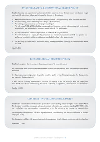 TATA STEEL SAFETY & OCCUPATIONAL HEALTH POLICY

Tata Steel’s safety and occupational health responsibilities are driven by our desire to ensure zero harm to people
we work with and society at large and is integral to the way we do business.

1.   Our fundamental belief is that all injuries can be prevented. This responsibility starts with each one of us.
•    We will identify, assess and manage our Safety & OH hazard/risks.
•    We will regularly monitor, review the progress and report.
•    We will ensure WILL & SKILL buildup among employees/ contractors partner to demonstrate their involvement,
     responsibility and accountability to achieve sound Safety & OH performance.

2.   We are committed to continual improvement in our Safety & OH performance.
•    We will set objectives – targets, develop, implement and maintain management standards and systems, and
     go beyond compliance with relevant industry standards, legal and other requirements.

3.   We will truly succeed when we achieve our Safety & OH goals and are valued by the communities in which
     we work.

May 21, 2005




                           TATA STEEL HUMAN RESOURCE POLICY

Tata Steel recognizes that its people are the primary source of its competitiveness.

It is committed to equal employment opportunities for attracting the best available talent and ensuring a cosmopolitan
workforce.

It will pursue management practices designed to enrich the quality of life of its employees, develop their potential
and maximize their productivity.

It will aim at ensuring transparency, fairness and equity in all its dealings with its employees.
Tata Steel will strive continuously to foster a climate of openness, mutual trust and teamwork.

October 1, 2001




                       TATA STEEL HIV (+) & AIDS CONTROL POLICY

Tata Steel is committed to contribute to the global effort towards halting and reversing the course of HIV/AIDS.
The Company would take measures to actively disseminate information and education regarding HIV/AIDS within
our workplace and surrounding communities, with the objective to reduce its transmission.

The Company would ensure a safe working environment, confidentiality and non-discrimination of affected
employees, if any.

The Company would provide appropriate medical management for all affected employees and their families.

September 1, 2005




                                  CORPORATE SUSTAINABILITY REPORT 2008-09 88
 