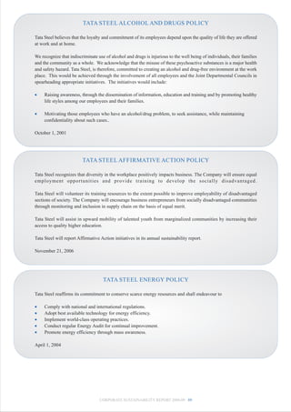 TATA STEEL ALCOHOL AND DRUGS POLICY

Tata Steel believes that the loyalty and commitment of its employees depend upon the quality of life they are offered
at work and at home.

We recognize that indiscriminate use of alcohol and drugs is injurious to the well being of individuals, their families
and the community as a whole. We acknowledge that the misuse of these psychoactive substances is a major health
and safety hazard. Tata Steel, is therefore, committed to creating an alcohol and drug-free environment at the work
place. This would be achieved through the involvement of all employees and the Joint Departmental Councils in
spearheading appropriate initiatives. The initiatives would include:

•    Raising awareness, through the dissemination of information, education and training and by promoting healthy
     life styles among our employees and their families.

•    Motivating those employees who have an alcohol/drug problem, to seek assistance, while maintaining
     confidentiality about such cases..

October 1, 2001




                         TATA STEEL AFFIRMATIVE ACTION POLICY

Tata Steel recognizes that diversity in the workplace positively impacts business. The Company will ensure equal
employment opportunities and provide training to develop the socially disadvantaged.

Tata Steel will volunteer its training resources to the extent possible to improve employability of disadvantaged
sections of society. The Company will encourage business entrepreneurs from socially disadvantaged communities
through monitoring and inclusion in supply chain on the basis of equal merit.

Tata Steel will assist in upward mobility of talented youth from marginalized communities by increasing their
access to quality higher education.

Tata Steel will report Affirmative Action initiatives in its annual sustainability report.

November 21, 2006




                                    TATA STEEL ENERGY POLICY

Tata Steel reaffirms its commitment to conserve scarce energy resources and shall endeavour to

•    Comply with national and international regulations.
•    Adopt best available technology for energy efficiency.
•    Implement world-class operating practices.
•    Conduct regular Energy Audit for continual improvement.
•    Promote energy efficiency through mass awareness.

April 1, 2004




                                   CORPORATE SUSTAINABILITY REPORT 2008-09 89
 