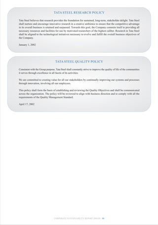 TATA STEEL RESEARCH POLICY

Tata Steel believes that research provides the foundation for sustained, long-term, stakeholder delight. Tata Steel
shall nurture and encourage innovative research in a creative ambience to ensure that the competitive advantage
in its overall business is retained and surpassed. Towards this goal, the Company commits itself to providing all
necessary resources and facilities for use by motivated researchers of the highest caliber. Research in Tata Steel
shall be aligned to the technological initiatives necessary to evolve and fulfill the overall business objectives of
the Company.

January 1, 2002




                                   TATA STEEL QUALITY POLICY

Consistent with the Group purpose, Tata Steel shall constantly strive to improve the quality of life of the communities
it serves through excellence in all facets of its activities.

We are committed to creating value for all our stakeholders by continually improving our systems and processes
through innovation, involving all our employees.

This policy shall form the basis of establishing and reviewing the Quality Objectives and shall be communicated
across the organization. The policy will be reviewed to align with business direction and to comply with all the
requirements of the Quality Management Standard.

April 17, 2002




                                  CORPORATE SUSTAINABILITY REPORT 2008-09 90
 