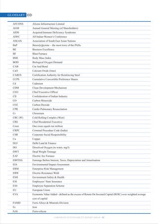 GLOSSARY

  AFCONS    Afcons Infrastructure Limited
  AGM       Annual General Meeting (of Shareholders)
  AIDS      Acquired Immune Deficiency Syndrome
  AIWC      All Indian Women’s Conference
  ASEAN     Association of South East Asian Nations
  BaP       Benzo[a]pyrene – the most toxic of the PAHs
  BE        Business Excellence
  BF        Blast Furnace
  BMI       Body Mass Index
  BOD       Biological Oxygen Demand
  CAB       Cut And Bend
  CaO       Calcium Oxide (lime)
  CARES     Certification Authority for Reinforcing Steel
  CCPS      Cumulative Convertible Preference Shares
  Cd        Cadmium
  CDM       Clean Development Mechanism
  CEO       Chief Executive Officer
  CII       Confederation of Indian Industry
  CO        Carbon Monoxide
  CO2       Carbon Dioxide
  CPR       Cardio Pulmonary Resuscitation
  Cr        Chromium
  CRC (W)   Cold Rolling Complex (West)
  CRE       Chief Residential Executive
  Crore     One crore equals ten million
  CRPC      Criminal Procedure Code (India)
  CSR       Corporate Social Responsibility
  Cu        Copper
  DLF       Delhi Land & Finance
  DO        Dissolved Oxygen (in water, mg/l)
  DWT       Dead Weight Tonnage
  EAF       Electric Arc Furnace
  EBITDA    Earnings Before Interest, Taxes, Depreciation and Amortisation
  EIA       Environmental Impact Assessment
  ERM       Enterprise Risk Management
  ERW       Electric Resistance Weld
  ESH       Environment Safety & Health
  ESI       Employees’ State Insurance
  ESS       Employee Separation Scheme
  EU        European Union
  EVA       Economic Value Added - defined as the excess of Return On Invested Capital (ROIC) over weighted average
            cost of capital
  FAMD      Ferro Alloys & Minerals Division
  Fe        Iron
  FeSi      Ferro-silicon

                                CORPORATE SUSTAINABILITY REPORT 2008-09 93
 