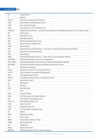 GLOSSARY

  FY            Financial Year
  g             grammes
  GAAP          General Accounting & Audit Protocol
  GBP           Great Britain (United Kingdom) Pound
  GDP           Gross Domestic Product
  GHG           Green House Gas (CO2, Methane, etc.)
  GRI (G3)      Global Reporting Initiative – guidelines for reporting on sustainability performance (G3 is latest version)
  HC            Hydrocarbons
  HCI           Hydrochloric acid
  HFC           Hydrofluorocarbons
  HIV           Human Immunodeficiency Virus
  HR            Human Resources (department)
  HSM           Hot Strip Mill
  IISI          International Iron & Steel Institute - now known as World Steel Association (Worldsteel)
  ILO           International Labour Organisation
  INR           Indian Rupees
  IRQS          Indian Register Quality Systems – certify safety and environmental standards
  ISAE3000      International Standard on Assurance Engagements
  ISO 14000/1   International Standards Organisation Environmental Management Standard
  ISO 9000/1    International Standards Organisation Quality Management System
  IT            Information Technology
  IUCN          International Union for Conservation of Nature
  JCCM          Joint Consultative Committee of Management
  JDC           Joint Departmental Council
  JUSCO         Jamshedpur Utilities & Services Companies Limited
  JWC           Joint Works Council
  kg            Kilogramme
  km            kilometre
  kWh           Kilo Watt Hour
  l             Litre
  L&T           Larsen & Toubro
  Lakh          One lakh equals one hundred thousand
  LD            Linz Donawitz steelmaking vessel
  LD#1 / # 2    Steel Melting Shop#1 or #2
  LDO           Light Diesel Oil
  LPG           Liquid Petroleum Gas
  LTIF          Lost Time Injury Frequency (rate)
  M             Million
  M&S           Marketing and Sales
  m3            Cubic metres
  MBE           Management of Business Ethics
  MBM           Merchant Bar Mill
  mg            milligramme
  Mg(o)         Magnesium (Oxide)
  MQC/QA        Metallurgy Quality Control / Quality Assurance

                                     CORPORATE SUSTAINABILITY REPORT 2008-09 94
 