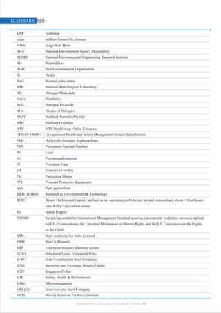 GLOSSARY

 MSP              Meltshop
 mtpa             Million Tonnes Per Annum
 MWh              Mega Watt Hour
 NEA              National Environment Agency (Singapore)
 NEERI            National Environmental Engineering Research Institute
 NG               Natural Gas
 NGO              Non Governmental Organisation
 Ni               Nickel
 Nm3              Normal cubic metre
 NML              National Metallurgical Laboratory
 NO               Nitrogen Monoxide
 No(s).           Number(s)
 NO3              Nitrogen Tri-oxide
 NOx              Oxides of Nitrogen
 NSAU             NatSteel Australia Pty Ltd
 NSH              NatSteel Holdings
 NTS              NTS Steel Group Public Company
 OHSAS 18000/1 Occupational Health and Safety Management System Specification
 PAH              Polycyclic Aromatic Hydrocarbons
 PAN              Permanent Account Number
 Pb               Lead
 PC               Pre-stressed concrete
 PF               Provident Fund
 pH               Measure of acidity
 PM               Particulate Matter
 PPE              Personal Protective Equipment
 ppm              Parts per million
 R&D (RD&T)       Research & Development (& Technology)
 ROIC             Return On Invested Capital - defined as net operating profit before tax and extraordinary items ÷ fixed assets
                  (exc WIP) + net current assets
 Rs.              Indian Rupees
 SA8000           Social Accountability International Management Standard assuring international workplace norms compliant
                  with ILO conventions, the Universal Declaration of Human Rights and the UN Convention on the Rights
                  of the Child
 SAIL             Steel Authority for India Limited
 SAM              Steel A Moment
 SAP              Enterprise resource planning system
 SC/ST            Scheduled Caste/ Scheduled Tribe
 SCSC             Siam Construction Steel Company
 SEBI             Securities and Exchange Board of India
 SGD              Singapore Dollar
 SHE              Safety, Health & Environment
 SiMn             Silico-manganese
 SISC(O)          Siam Iron and Steel Company
 SNTI             Shavak Nanavati Technical Institute

                                       CORPORATE SUSTAINABILITY REPORT 2008-09 95
 