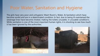 Poor Water, Sanitation and Hygiene
The girls have very poor and unhygienic Wash Room’s, Water, & Sanitation which have
become sordid and are in a deteriorated condition. In fact, due to being ill-maintained the
sewerage lines have become choked, making the toilets unusable. in unusable condition’s.
While sanitation is one of the most important human rights, it is shocking to see how much
it has been ignored by the authorities.
 