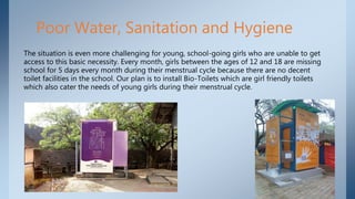 Poor Water, Sanitation and Hygiene
The situation is even more challenging for young, school-going girls who are unable to get
access to this basic necessity. Every month, girls between the ages of 12 and 18 are missing
school for 5 days every month during their menstrual cycle because there are no decent
toilet facilities in the school. Our plan is to install Bio-Toilets which are girl friendly toilets
which also cater the needs of young girls during their menstrual cycle.
 