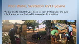 Poor Water, Sanitation and Hygiene
• We also plan to install RO water plants for clean drinking water and build
infrastructure for neat & clean Drinking and washing facilities
 