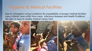 Hygiene & Medical Facilities
• Due to Unhygienic Living Conditions & unavailability of proper medical facilities
many children here suffer from many infectious diseases and Health Problems.
We plan to have bi-weekly medical camps here.
 
