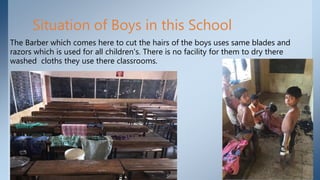 Situation of Boys in this School
The Barber which comes here to cut the hairs of the boys uses same blades and
razors which is used for all children's. There is no facility for them to dry there
washed cloths they use there classrooms.
 