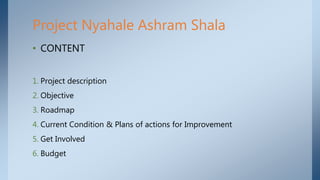 • CONTENT
1. Project description
2. Objective
3. Roadmap
4. Current Condition & Plans of actions for Improvement
5. Get Involved
6. Budget
Project Nyahale Ashram Shala
 