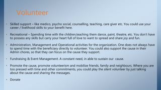 • Skilled support – like medico, psycho social, counselling, teaching, care giver etc. You could use your
career / livelihood skills to your benefit here.
• Recreational – Spending time with the children,teaching them dance, paint, theatre, etc. You don’t have
to possess any skills but carry your heart full of love to want to spread and share joy and fun.
• Administration, Management and Operational activities for the organization. One does not always have
to spend time with the beneficiary directly to volunteer. You could also support the cause in their
Admin chores, so that they can focus on the cause they support.
• Fundraising & Event Management. A constant need, in able to sustain our cause.
• Promote the cause, promote volunteerism and mobilize friends, family and neighbours. Where you are
too pressed with time and other commitments, you could play the silent volunteer by just talking
about the cause and sharing the messages.
• Donate
Volunteer
 