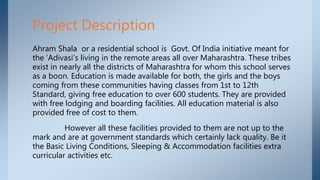 Ahram Shala or a residential school is Govt. Of India initiative meant for
the ‘Adivasi’s living in the remote areas all over Maharashtra. These tribes
exist in nearly all the districts of Maharashtra for whom this school serves
as a boon. Education is made available for both, the girls and the boys
coming from these communities having classes from 1st to 12th
Standard, giving free education to over 600 students. They are provided
with free lodging and boarding facilities. All education material is also
provided free of cost to them.
However all these facilities provided to them are not up to the
mark and are at government standards which certainly lack quality. Be it
the Basic Living Conditions, Sleeping & Accommodation facilities extra
curricular activities etc.
Project Description
 