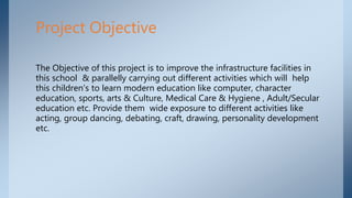 The Objective of this project is to improve the infrastructure facilities in
this school & parallelly carrying out different activities which will help
this children's to learn modern education like computer, character
education, sports, arts & Culture, Medical Care & Hygiene , Adult/Secular
education etc. Provide them wide exposure to different activities like
acting, group dancing, debating, craft, drawing, personality development
etc.
Project Objective
 