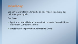 We aim to work for 8-12 months on this Project to achieve our
below targeted goals.
Our Goals
• Apart from formal Education we aim to educate these children's
in different Curricular Activities
• Infrastructure improvement for Healthy Living
RoadMap
 