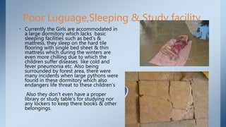 Poor Luguage,Sleeping & Study facility
• Currently the Girls are accommodated in
a large dormitory which lacks basic
sleeping facilities such as bed’s &
mattress, they sleep on the hard tile
flooring with single bed sheet & thin
mattress which during the winters are
even more chilling due to which the
children suffer diseases like cold and
fever pneumonia etc. Also being
surrounded by forest area, there were
many incidents when large pythons were
found in these dormitory which also
endangers life threat to these children’s
Also they don’t even have a proper
library or study table’s for studying nor
any lockers to keep there books & other
belongings.
 