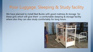 Poor Luggage, Sleeping & Study facility
We have planned to install Bed Bunks with good mattress & storage for
these girls which will give them a comfortable sleeping & storage facility
where also they can also study comfortably for long hours.
 