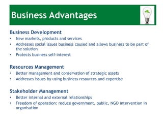 Business Advantages Business Development New markets, products and services Addresses social issues business caused and allows business to be part of the solution Protects business self-interest Resources Management Better management and conservation of strategic assets Addresses issues by using business resources and expertise Stakeholder Management Better internal and external relationships Freedom of operation: reduce government, public, NGO intervention in organisation 