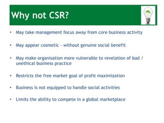 Why not CSR? May take management focus away from core business activity May appear cosmetic – without genuine social benefit May make organisation more vulnerable to revelation of bad / unethical business practice Restricts the free market goal of profit maximization Business is not equipped to handle social activities Limits the ability to compete in a global marketplace 